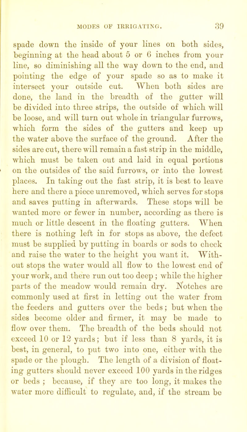 spade down the inside of your lines on both sides, beginning at the head about 6 or 6 inches from your line, so diminishing all the way down to the end, and pointing the edge of your spade so as to make it intersect j'our outside cut. When both sides are done, the land in the breadth of the gutter will be divided into three sti'ips, the outside of which will be loose, and will turn out whole in triangular furrows, which form the sides of the gutters and keep up the water above the surface of the ground. After the sides are cut, there will remain a fast strip in the middle, which must be taken out and laid in equal portions on the outsides of the said furrows, or into the lowest places. In taking out the fast strip, it is best to leave here and there a piece unremoved, which serves for stops and saves putting in afterwards. These stops will be wanted more or fewer in number, according as there is much or little descent in the floating gutters. When there is nothing left in for stops as above, the defect must be supplied by putting in boards or sods to check and raise the water to the height you want it. With- out stops the water would all flow to the lowest end of your work, and there run out too deep ; while the higher jDarts of the meadow would remain dry. N'otches are commonly used at first in letting out the water from the feeders and gutters over the beds; but when the sides become older and firmer, it may be made to flow over them. The breadth of the beds should not exceed 10 or 12 yards; but if less than 8 yards, it is best, in general, to put two into one, either with the spade or the plough. The length of a division of float- ing gutters should never exceed 100 yards in the ridges or beds ; because, if they are too long, it makes the water more difficult to regulate, and, if the stream be