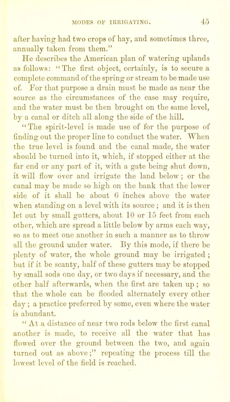 after having had two crops of hay, and sometimes three, annually taken from them. He describes the American plan of watering uplands as follows: The first object, certainly, is to secure a complete command of the spring or stream to be made use of. For that purpose a drain must be made as near the source as the circumstances of the case may require, and the water must be then brought on the same level, by a canal or ditch all along the side of the hill.  The spirit-level is made use of for the purpose of finding out the proper line to conduct the water. When the true level is found and the canal made, the water should be turned into it, which, if stopped either at the far end or any part of it, with a gate being shut down, it will flow over and irrigate the land below; or the canal may be made so high on the bank that the lower side of it shall be about 6 inches above the water when standing on a level with its source ; and it is then let out by small gutters, about 10 or 15 feet fi'om each other, which are spread a little below by arms each way, so as to meet one another in siich a manner as to throw all the ground under water. By this mode, if there be plenty of water, the whole ground may be irrigated ; but if it be scanty, half of these gutters may be stopped by small sods one day, or two days if necessary, and the other half afterwards, when the first are taken up ; so that the whole can be flooded alternately every other day ; a practice preferred by some, even where the water is abundant.  At a distance of near two rods below the first canal another is made, to receive all the water that has flowed over the ground between the two, and again turned out as above; repeating the process till the lowest level of the field is reached.