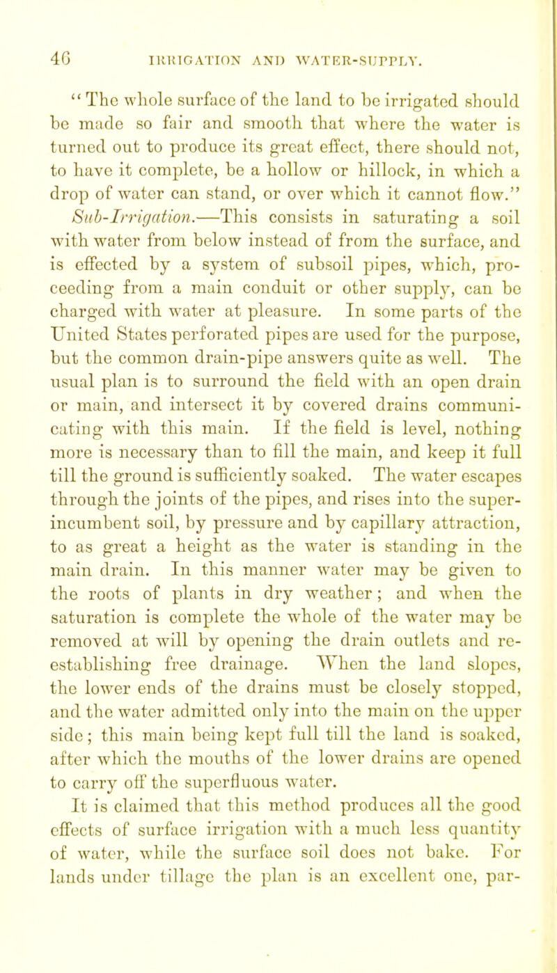  The whole surface of the land to be irrigated should be made so fair and smooth that where the water is turned out to produce its great effect, there should not, to have it complete, be a hollow or hillock, in which a drop of water can stand, or over which it cannot flow. Sub-Irrigation.—This consists in saturating a soil with water from below instead of from the surface, and is effected by a system of subsoil pipes, which, pro- ceeding from a main conduit or other supplj% can be charged with w^ater at pleasure. In some parts of the United States perforated pipes are used for the purpose, but the common drain-pipe answers quite as w^ell. The usual plan is to surround the field with an open drain or main, and intersect it by covered drains communi- cating: with this main. If the field is level, nothinj; more is necessary than to fill the main, and keep it full till the ground is sufiiciently soaked. The water escapes through the joints of the pipes, and rises into the super- inciimbent soil, by pressure and by capillary attraction, to as great a height as the water is standing in the main drain. In this manner water may be given to the roots of plants in dry weather; and when the saturation is complete the W'hole of the water may be removed at will by opening the drain outlets and re- establishing free drainage. When the laud slopes, the lower ends of the drains must be closely stopped, and the water admitted only into the main on the upper side; this main being kept full till the land is soaked, after which the mouths of the lower drains are opened to carry off the superfluous w-ater. It is claimed that this method produces all the good cff'ects of surface irrigation with a much less quantity of water, while the surface soil does not bake. For lands under tillage the plan is an excellent one, par-