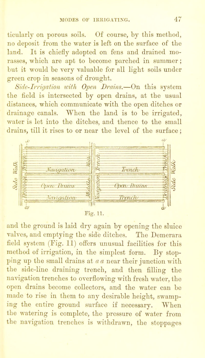 ticularly on porous soils. Of course, by this methofl, no deposit from the water is left on the surface of the land. It is chiefly adopted on fens and drained mo- rasses, which are apt to become parched in summer; but it would be very yaluable for all light soils under green crop in seasons of drought. Side-Irrigation with Open Drains.—On this system the field is intersected by open drains, at the usual distances, which communicate with the open ditches or drainage canals. When the land is to be irrigated, water is let into the ditches, and thence to the small drains, till it rises to or near the level of the surface; Fig. 11. and the ground is laid dry again by opening the sluice valves, and emptying the side ditches. The Demerara field system (Fig. 11) offers unusual facilities for this method of irrigation, in the simplest form. By stop- ping up the small drains at a a near their junction with the side-line draining trench, and then filling the navigation trenches to overflowing with fresh water, the open drains become collectors, and the water can be made to rise in them to any desirable height, swamp- ing the entire ground surface if necessary. When the watering is complete, the pressure of water from the navigation trenches is withdrawn, the stoppages