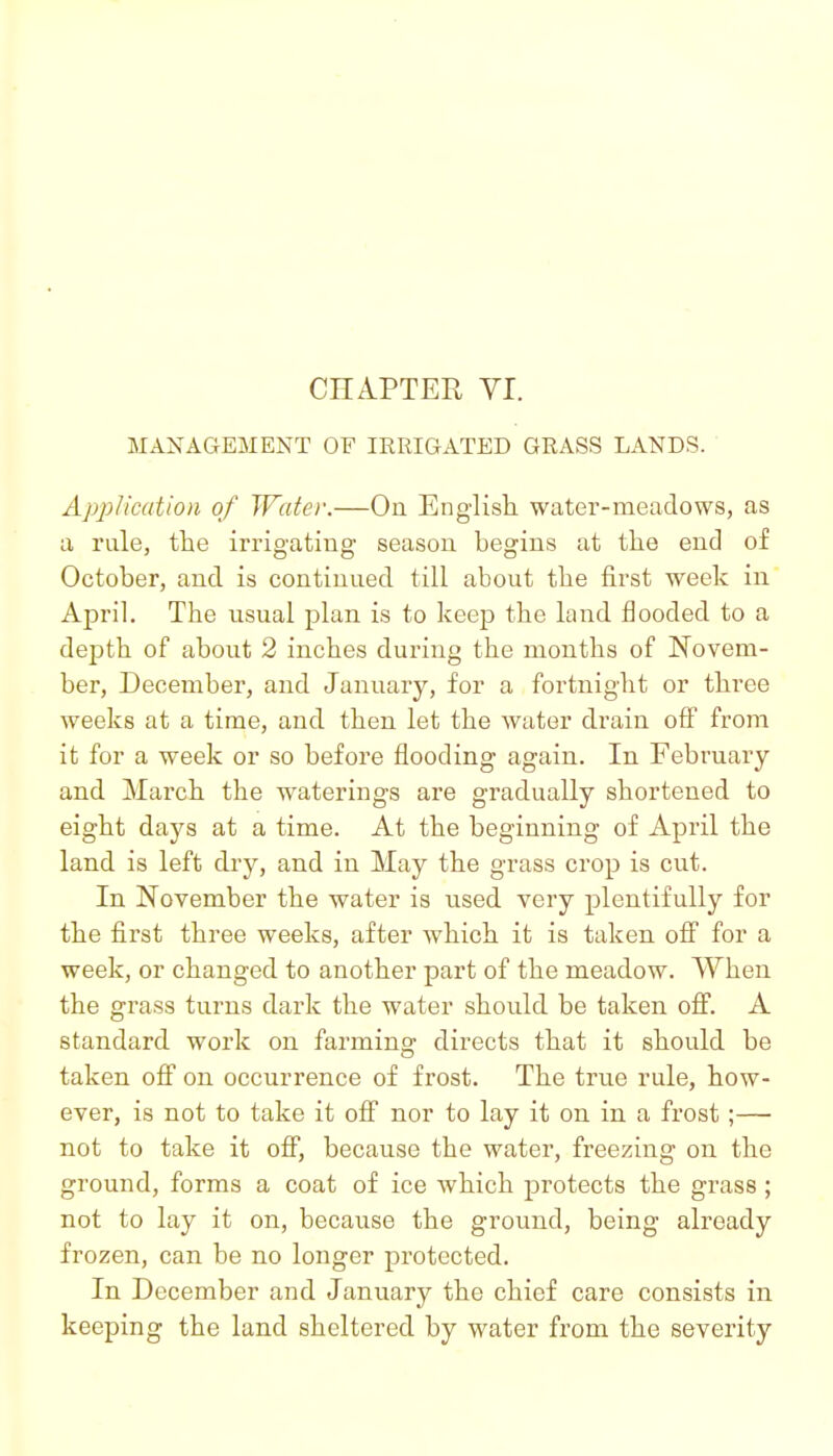 CHAPTER VI. MANAGEMENT OF IRRIGATED GRASS LANDS. Application of Water.—On Englisb. water-meadows, as a rule, the irrigating season begins at tlae end of October, and is continued till about tbe first week in April. The usual plan is to keep the land flooded to a depth of about 2 inches during the months of Novem- ber, December, and January, for a fortnight or three weeks at a time, and then let the Avuter drain off from it for a week or so before flooding again. In February and March the waterings are gradually shortened to eight days at a time. At the beginning of April the land is left dry, and in May the grass crop is cut. In November the water is used very plentifully for the first three weeks, after which it is taken off for a week, or changed to another part of the meadow. When the grass turns dark the water should be taken off. A standard work on farming directs that it should be taken off on occurrence of frost. The true rule, how- ever, is not to take it off nor to lay it on in a frost;— not to take it off, because the water, freezing on the ground, forms a coat of ice which protects the grass ; not to lay it on, because the ground, being already frozen, can be no longer protected. In December and January the chief care consists in keeping the land sheltered by water from the severity