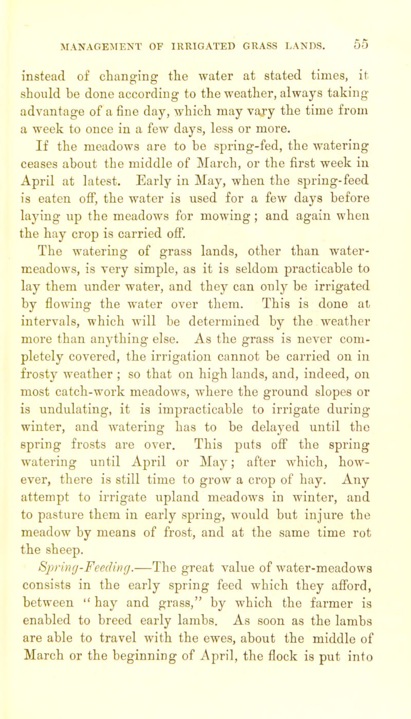 instead of changing tlie water at stated times, it should be done according to the weather, always taking advantage of a fine day, which may vary the time from a week to once in a few days, less or more. If the meadows are to be spring-fed, the watering ceases about the middle of March, or the first week in April at latest. Early in May, when the spring-feed is eaten off, the water is used for a few days before laying up the meadows for mowing; and again when the hay crop is carried off. The watering of grass lands, other than water- meadows, is very simple, as it is seldom practicable to lay them under water, and they can only be irrigated by flowing the water over them. This is done at intervals, which will be determined by the weather more than anything else. As the grass is never com- pletely covered, the irrigation cannot be carried on in frosty weather ; so that on high lands, and, indeed, on most catch-work meadows, where the ground slopes or is undulating, it is impracticable to irrigate during winter, and watering has to be delayed until the spring frosts are over. This puts off the spring watering until April or May; after which, how- ever, there is still time to grow a crop of hay. Any attempt to irrigate upland meadows in winter, and to pasture them in early spring, would but injure the meadow by means of frost, and at the same time rot the sheep. Sjyrincj-Feeding.—The great value of water-meadows consists in the early spring feed which they afford, between hay and grass, by which the farmer is enabled to breed early lambs. As soon as the lambs are able to travel with the ewes, about the middle of March or the beginning of April, the flock is put into