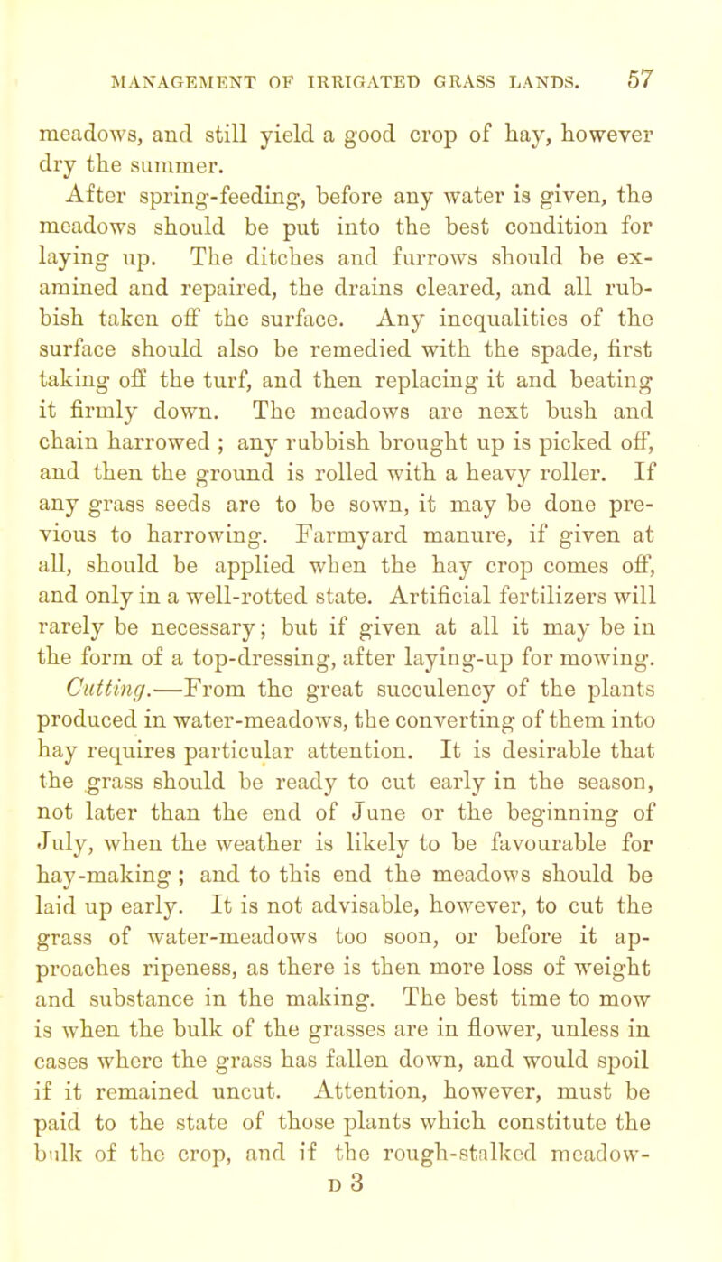 meadows, and still yield a good crop of hay, however dry the summer. After spring-feeding, before any water is given, the meadows should be put into the best condition for laying up. The ditches and furrows should be ex- amined and repaired, the drains cleared, and all rub- bish taken off the surface. Any inequalities of the surface should also be remedied with the spade, first taking off the turf, and then replacing it and beating it firmly down. The meadows are next bush and chain harrowed ; any rubbish brought up is picked off, and then the ground is rolled with a heavy roller. If any grass seeds are to be sown, it may be done pre- vious to harrowing. Farmyard manure, if given at all, should be applied when the hay crop comes off, and only in a well-rotted state. Artificial fertilizers will rarely be necessary; but if given at all it may be in the form of a top-dressing, after laying-up for mowing. Cutting.—From the great succulency of the plants produced in water-meadows, the converting of them into hay requires particular attention. It is desirable that the grass should be ready to cut early in the season, not later than the end of June or the beginning of July, when the weather is likely to be favourable for hay-making ; and to this end the meadows should be laid up early. It is not advisable, however, to cut the grass of water-meadows too soon, or before it ap- proaches ripeness, as there is then more loss of weight and substance in the making. The best time to mow is when the bulk of the grasses are in flower, unless in cases where the grass has fallen dovvn, and would spoil if it remained uncut. Attention, however, must be paid to the state of those plants which constitute the bulk of the crop, and if the rough-stalked meadow- D 3