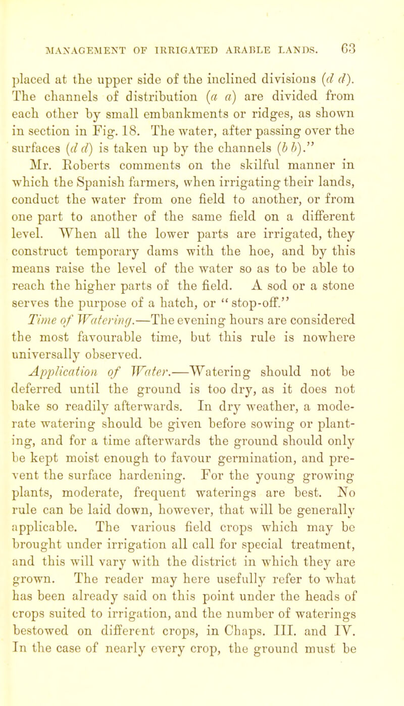 placed at the upper side of the inclined divisions {d d). The channels of distribution {a a) are divided from each other by small embankments or ridges, as shown in section in Fig. 18. The water, after passing over the surfaces {d d) is taken up by the channels {h b). Mr. Roberts comments on the skilful manner in which the Spanish farmers, when irrigating their lands, conduct the water from one field to another, or from one part to another of the same field on a different level. When all the lower parts are irrigated, they construct temporary dams with the hoe, and by this means raise the level of the water so as to be able to reach the higher parts of the field. A sod or a stone serves the purpose of a hatch, or  stop-off. Time of Watering.—The evening hours are considered the most favourable time, but this rule is nowhere universally observed. Application of Water.—Watering should not be deferred until the ground is too dry, as it does not bake so readily afterwards. In dry weather, a mode- rate watering should be given before sowing or plant- ing, and for a time afterwards the ground should only be kept moist enough to favour germination, and pre- vent the surface hardening. For the young growing plants, moderate, frequent waterings are best. No rule can be laid down, however, that will be generally applicable. The various field ci'ops which may be brought under irrigation all call for special treatment, and this will vary with the district in which they are grown. The reader may here usefully refer to what has been already said on this point under the heads of crops suited to irrigation, and the number of waterings bestowed on different crops, in Chaps. Ill, and IV. In the case of nearly every crop, the ground must be