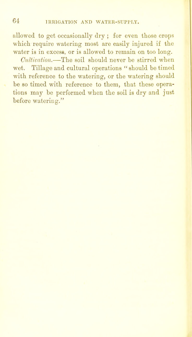 allowed to get occasionally dry ; for even those crops wMcli require watering most are easily injured if tlie water is in excess, or is allowed to remain on too long. CiiUkation.—The soil should never be stirred when wet. Tillage and cultural operations  should be timed Avith reference to the watering, or the watering should be so timed with reference to them, that these opera- tions may be performed when the soil is dry and just before watering.