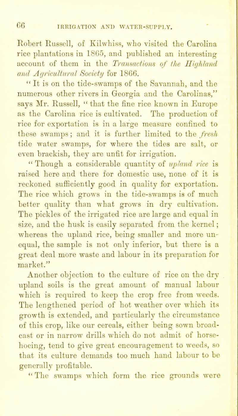 Robert Russell, of Kilwhiss, who visited the Carolina rice plantations in 18G5, and published an interesting account of them in the Transactions of the Highland and Agricultural Society for 1866.  It is on the tide-swamps of the Savannah, and the numerous other rivers in Georgia and the Carolinas, says Mr. Russell,  that the fine rice known in Europe as the Carolina rice is cultivated. The production of rice for exportation is in a large measure confined to these swamps ; and it is further limited to the frcHh tide water swamps, for where the tides are salt, or even brackish, they are unfit for irrigation.  Though a considerable quantity of upland rice is raised here and there for domestic use, none of it is reckoned sufficiently good in quality for exportation. The rice which grows in the tide-swamps is of much better quality than what grows in dry cultivation. The pickles of the irrigated rice are large and equal in size, and the husk is easily separated from the kernel; whereas the upland rice, being smaller and more un- equal, the sample is not only inferior, but there is a great deal more waste and labour in its preparation for market. Another objection to the culture of rice on the dry upland soils is the great amount of manual labour which is required to keep the crop free from weeds. The lengthened period of hot weather over which its growth is extended, and particularly the circumstance of this crop, like our cereals, either being sown broad- cast or in narrow drills which do not admit of horse- hoeing, tend to give great encouragement to weeds, so that its culture demands too much hand labour to be generally profitable,  The swamps which foi'm the rice grounds were