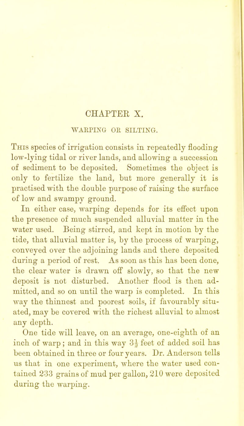 WARPING OR SILTING. This species of irrigation consists in repeatedly flooding low-lying tidal or river lands, and allowing a succession of sediment to be deposited. Sometimes the object is only to fertilize the land, but more generally it is practised with the double purpose of raising the surface of low and swampy ground. In either case, warping depends for its eifect upon the presence of much suspended alluvial matter in the water used. Being stirred, and kept in motion by the tide, that alluvial matter is, by the process of warping, conveyed over the adjoining lands and there deposited during a period of rest. As soon as this has been done, the clear water is drawn ofi slowly, so that the new deposit is not disturbed. Another flood is then ad- mitted, and so on until the warp is completed. In this way the thinnest and poorest soils, if favourably situ- ated, may be covered with the richest alluvial to almost any depth. One tide will leave, on an average, one-eighth of an inch of warp ; and in this way 3| feet of added soil has been obtained in three or four years. Dr. Anderson tells us that in one experiment, where the water used con- tained 233 grains of mud per gallon, 210 were deposited during the warping.