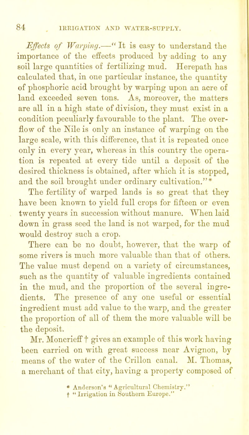 Effects of Warping.— It is easy to understand the importance of tiie effects produced by adding to any soil large quantities of fertilizing mud. Herepath. has calculated that, in one particular instance, the quantity of phosphoric acid brought by warping upon an acre of land exceeded seven tons. As, moreover, the matters are all in a high state of division, they must exist in a condition peculiarly favourable to the plant. The over- flow of the Nile is only an instance of warping on the large scale, with this difference, that it is repeated once only in every year, whereas in this country the opera- tion is repeated at every tide until a deposit of the desired thickness is obtained, after which it is stopped, and the soil brought under ordinary cultivation.* The fertility of warped lands is so great that they have been known to yield full crops for fifteen or even twenty years in succession without manure. When laid down in grass seed the land is not warped, for the mud would destroy such a crop. There can be no doubt, however, that the warp of some rivers is much more valuable than that of others. The value must depend on a variety of circumstances, such as the quantity of valuable ingredients contained in the mud, and the proportion of the several ingre- dients. The presence of any one useful or essential ingredient must add value to the warp, and the greater the proportion of all of them the more valuable will be the deposit. Mr. Moncrieff t gives an example of this work having been carried on with great success near Avignon, by means of the water of the Crillon canal. M. Thomas, a merchant of that city, having a property comjiosed of • AnHorson's Agricultural Chemistry. t  Irrigation in Southern Europe.