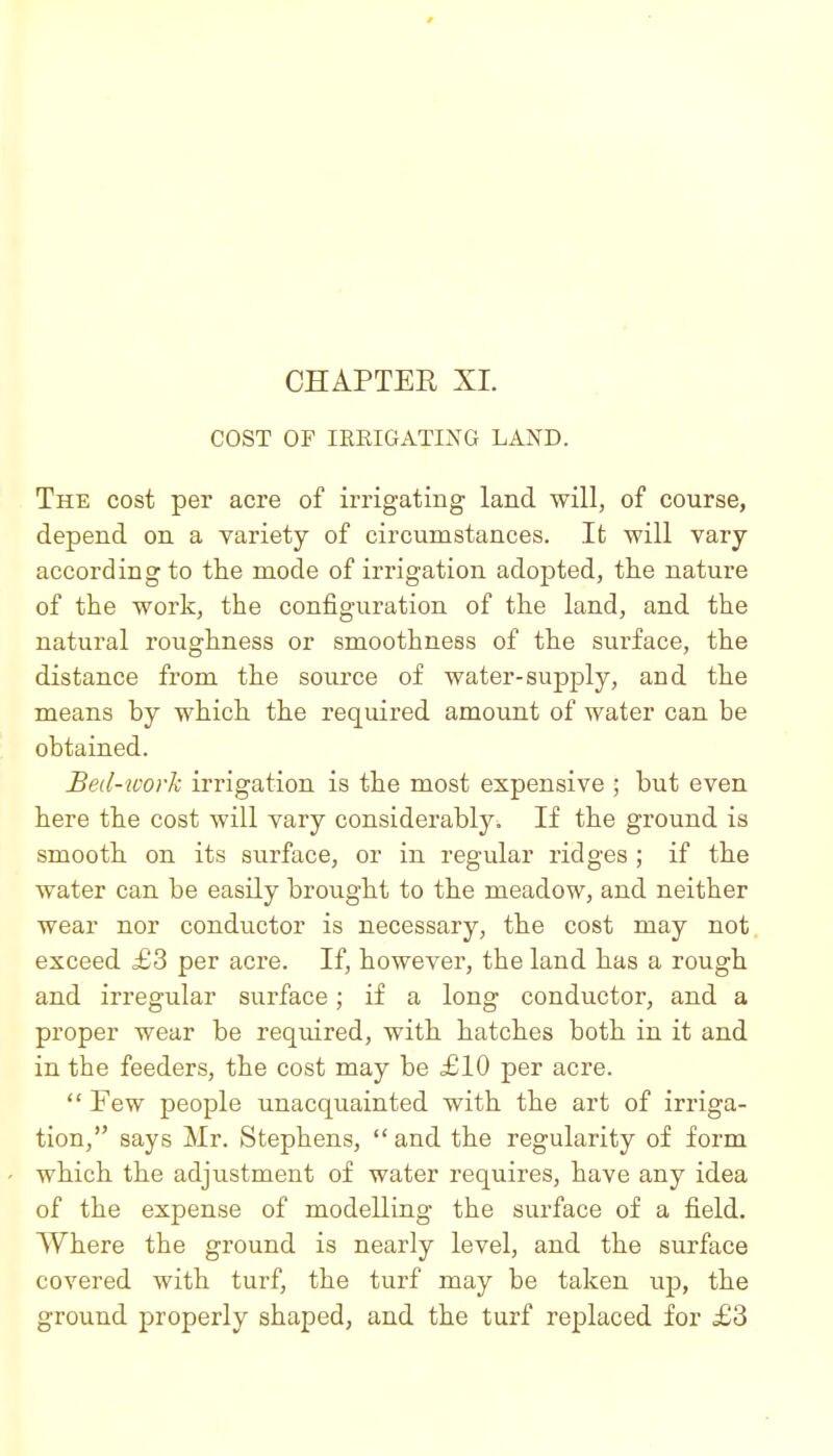 COST OF IKEIGATING LAND. The cost per acre of irrigating land will, of course, depend on a variety of circumstances. It will vary- according to the mode of irrigation adopted, the nature of the work, the configuration of the land, and the natural roughness or smoothness of the surface, the distance from the source of water-supply, and the means by which the required amount of water can be obtained. Bed-work irrigation is the most expensive ; but even here the cost will vary considerably. If the ground is smooth on its surface, or in regular ridges ; if the water can be easily brought to the meadow, and neither wear nor condu^ctor is necessary, the cost may not exceed £3 per acre. If, however, the land has a rough and irregular surface; if a long conductor, and a proper wear be required, with hatches both in it and in the feeders, the cost may be £10 per acre.  Few people unacquainted with the art of irriga- tion, says Mr. Stephens, and the regularity of form which the adjustment of water requires, have any idea of the expense of modelling the surface of a field. Where the ground is nearly level, and the surface covered with turf, the turf may be taken up, the ground properly shaped, and the turf replaced for £3