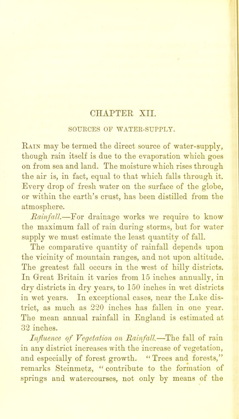 SOURCES OF WATER-SUPPLY. Rain may be termed the direct source of water-supply, tliough. rain itself is due to the evaporation which goes on from sea and land. The moisture which rises through the air is, in fact, equal to that which falls through it. Every drop of fresh water on the surface of the globe, or within the earth's crust, has been distilled from the atmosphere. Rainfall.—For drainage works we require to know the maximum fall of rain during storms, but for water supply we must estimate the least quantity of fall. The comparative quantity of rainfall depends upon the vicinity of mountain ranges, and not upon altitude. The greatest fall occurs in the west of hilly districts. In Great Britain it varies from 15 inches annually, in dry districts in dry years, to 150 inches in wet districts in wet years. In exceptional cases, near the Lake dis- trict, as much as 220 inches has fallen in one year. The mean annual rainfall in England is estimated at 32 inches. Influence of Vegetation on Rainfall.—The fall of rain in any district increases with the increase of vegetation, and especially of forest growth.  Trees and forests, remarks Steinmetz,  contribute to the formation of springs and watercourses, not only by means of the