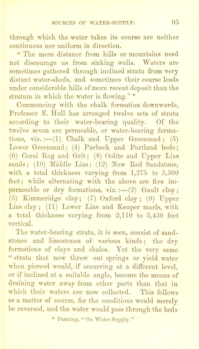 through which the water takes its course are neither continuous nor uniform in direction.  The mere distance from hills or mountains need not discourage us from sinking wells. Waters are sometimes gathered through inclined strata from very distant water-sheds, and sometimes their course leads under considerable hills of more recent deposit than the stratum in which the water is flowing. * Commencing with the chalk formation downwards, Professor E. Hull has arranged twelve sets of strata according to their water-bearing quality. Of the twelve seven are permeable, or water-bearing forma- tions, viz. :—(1) Chalk and Upper Greensand; (3) Lower Grreensand; (4) Purbeck and Portland beds; (6) Coral Rag and Grit; (8) Oolite and Upper Lias sands; (10) Middle Lias; (12) New Red Sandstone, with a total thickness varying from 1,275 to 5,500 feet; while alternating with the above are five im- permeable or dry formations, viz. :—(2) Gault clay; (5) Kimmeridge clay; (7) Oxford clay ; (9) Upper Lias clay ; (11) Lower Lias and Keuper marls, with a total thickness varying from 2,110 to 5,430 feet vertical. The water-bearing strata, it is seen, consist of sand- stones and limestones of various kinds; the dry formations of clays and shales. Yet the very same  strata that now throw out springs or yield water when pierced would, if occurring at a difi'erent level, or if inclined at a suitable angle, become the means of draining water away from other parts than that in which their waters are now collected. This follows as a matter of course, for the conditions would merely be reversed, and the water would pass through the beds * Fanning,  On Water Supply.