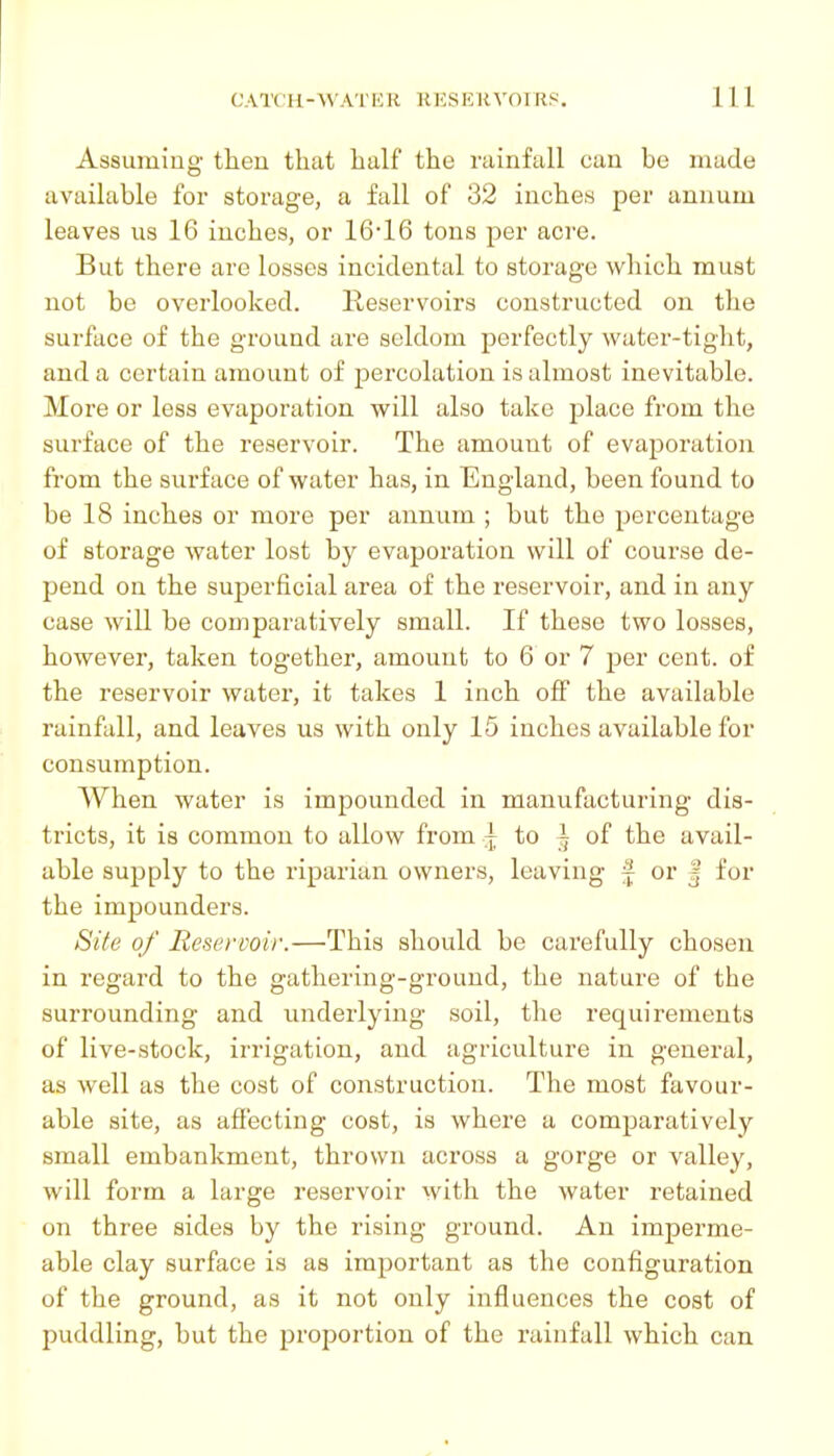 Assuming then that half the rainfall can be made available for storage, a fall of 32 inches per annum leaves us 16 inches, or 16*16 tons per acre. But there are losses incidental to storage which must not be overlooked. Reservoirs constructed on the surface of the ground are seldom perfectly water-tight, and a certain amount of percolation is almost inevitable. More or less evaporation will also take place from the surface of the reservoir. The amount of evaporation from the surface of water has, in England, been found to be 18 inches or more per annum ; but the percentage of storage water lost by evaporation will of course de- pend on the superficial area of the reservoir, and in any case will be comparatively small. If these two losses, however, taken together, amount to 6 or 7 per cent, of the reservoir water, it takes 1 inch off the available rainfall, and leaves us with only 15 inches available for consumption. When water is impounded in manufacturing dis- tricts, it is common to allow from j, to ^ of the avail- able supply to the riparian owners, leaving f or | for the impounders. Si(e of Reservoir.—This should be carefully chosen in regard to the gathering-ground, the nature of the surrounding and underlying soil, the requirements of live-stock, irrigation, and agriculture in general, as well as the cost of construction. The most favour- able site, as affecting cost, is where a comparatively small embankment, thrown across a gorge or valley, will form a large reservoir with the water retained on three sides by the rising ground. An imperme- able clay surface is as important as the configuration of the ground, as it not only influences the cost of puddling, but the proportion of the rainfall which can