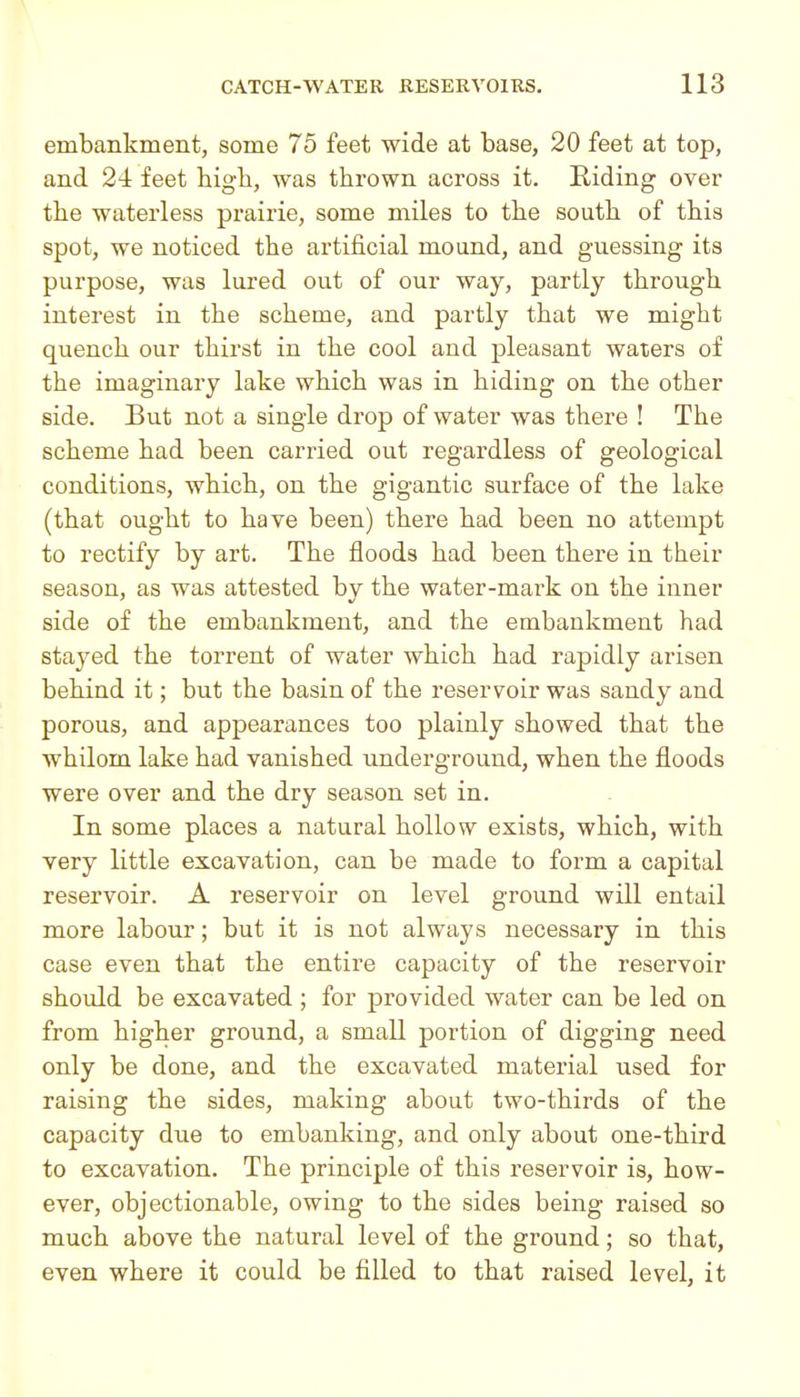 embankment, some 75 feet wide at base, 20 feet at top, and 24 feet high, was thrown across it. Riding over th.e waterless prairie, some miles to the south of this spot, we noticed the artificial mound, and guessing its purpose, was lured out of our way, partly through interest in the scheme, and partly that we might quench our thirst in the cool and pleasant waters of the imaginary lake which was in hiding on the other side. But not a single drop of water was there ! The scheme had been carried out regardless of geological conditions, which, on the gigantic surface of the lake (that ought to have been) there had been no attempt to rectify by art. The floods had been there in their season, as was attested by the water-mark on the inner side of the embankment, and the embankment had stayed the torrent of water which had rapidly arisen behind it; but the basin of the reservoir was sandy and porous, and appearances too plainly showed that the whilom lake had vanished underground, when the floods were over and the dry season set in. In some places a natural hollow exists, which, with very little excavation, can be made to form a capital reservoir. A reservoir on level ground will entail more labour; but it is not always necessary in this case even that the entire capacity of the reservoir should be excavated ; for provided water can be led on from higher ground, a small portion of digging need only be done, and the excavated material used for raising the sides, making about two-thirds of the capacity due to embanking, and only about one-third to excavation. The principle of this reservoir is, how- ever, objectionable, owing to the sides being raised so much above the natural level of the ground; so that, even where it could be filled to that raised level, it