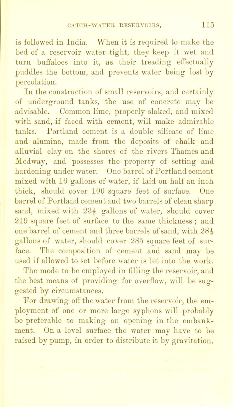 is followed in ludia. When it is required to make the bed of a reservoir water-tight, they keep it wet and turn buffaloes into it, as their treading effectually puddles the bottom, and prevents water being lost by percolation. In the construction of small reservoirs, and certainly of underground tanks, the use of concrete may be advisable. Common lime, properly slaked, and mixed with sand, if faced with cement, will make admirable tanks. Portland cement is a double silicate of lime and alumina, made from the deposits of chalk and alluvial clay on the shores of the rivers Thames and Medway, and possesses the property of setting and hardening under water. One barrel of Portland cement mixed with 16 gallons of water, if laid on half an inch thick, should cover 100 square feet of surface. One barrel of Portland cement and two barrels of clean sharp sand, mixed with 23J gallons of water, should cover 219 square feet of surface to the same thickness ; and one barrel of cement and three barrels of sand, with 281 gallons of water, should cover 285 square feet of sur- face. The composition of cement and sand may be used if allowed to set before water is let into the work. The mode to be employed in filling the reservoir, and the best means of providing for overflow, will be sug- gested by circumstances. For drawing off the water from the reservoir, the em- ployment of one or more large syphons will probably be preferable to making an opening in the embank- ment. On a level surface the water may have to be raised by pump, in order to distribute it by gravitation.