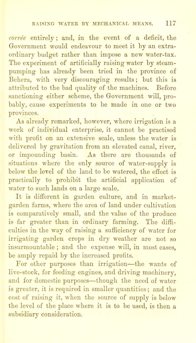 corvee entirely; and, in the event of a deficit, the Government would endeavour to meet it by an extra- ordinary budget ratber than impose a new water-tax. Tbe experiment of artificially raising water by steam- pumping bas already been tried in tbe province of Bebera, witb very discouraging results; but tbis is attributed to tbe bad quality of tbe machines. Before sanctioning either scheme, tbe Government will, pro- bably, cause experiments to be made in one or two provinces. As already remarked, however, where irrigation is a work of individual enterprise, it cannot be practised witb profit on an extensive scale, unless the water is delivered by gravitation from an elevated canal, river, or impounding basin. As there are thousands of situations where the only source of water-supply is below the level of the land to be watered, the effect is practically to prohibit the artificial application of water to such lands on a large scale. It is different in garden culture, and in market- garden farms, where the area of land under cultivation is comparatively small, and the value of tbe produce is far greater than in ordinary farming. Tbe diffi- culties in tbe way of raising a sufiiciency of water for irrigating garden crops in dry weather are not so insurmountable ; and tbe expense will, in most cases, be amply repaid by the increased profits. For other purposes than irrigation—tbe wants of live-stock, for feeding engines, and driving machinery, and for domestic purposes—though the need of water is greater, it is required in smaller quantities ; and tbe cost of raising it, when the source of supply is below the level of the place where it is to be used, is then a subsidiary consideration.