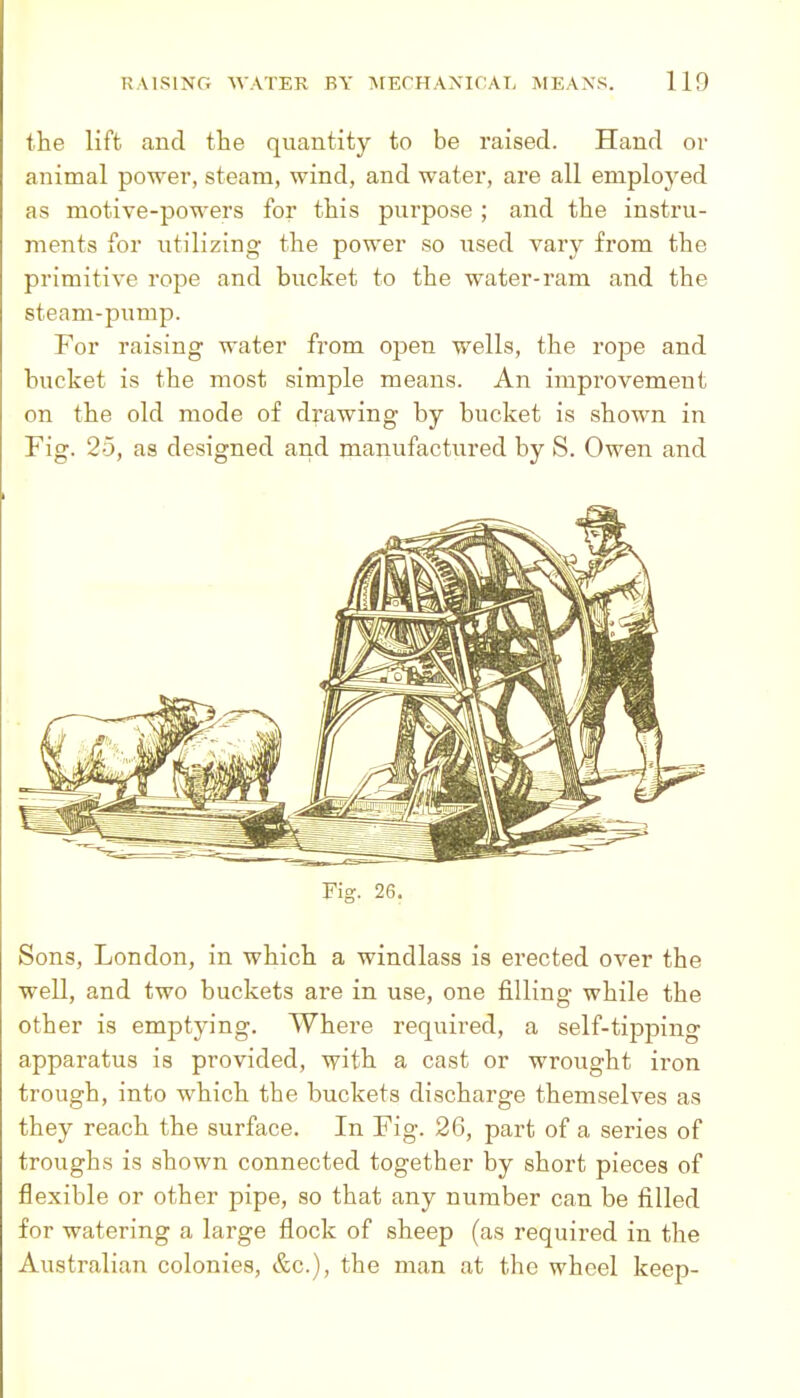 the lift and the quantity to be raised. Hand or animal power, steam, wind, and water, are all emploj^ed as motive-powers for this purpose ; and the instru- ments for utilizing the power so used vary from the primitive rope and bucket to the water-ram and the steam-pump. For raising water from open wells, the rope and bucket is the most simple means. An improvement on the old mode of drawing by bucket is shown in Fig. 25, as designed and manufactured by S. Owen and Fig. 26. Sons, London, in which a windlass is erected over the well, and two buckets are in use, one filling while the other is emptying. Where required, a self-tipping apparatus is provided, with a cast or wrought iron trough, into which the buckets discharge themselves as they reach the surface. In Fig. 26, part of a series of troughs is shown connected together by short pieces of flexible or other pipe, so that any number can be filled for watering a large flock of sheep (as required in the Australian colonies, &c.), the man at the wheel keep-