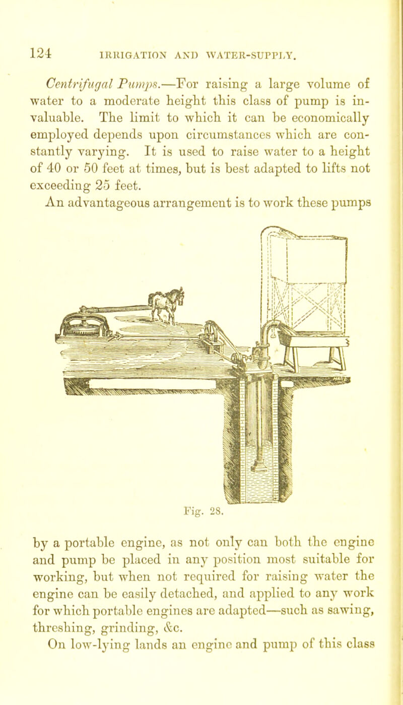 Centrifugal Piunps.—For raising a large volume of water to a moderate height this class of pump is in- valuable. The limit to which it can be economically employed depends upon circumstances which are con- stantly varying. It is used to raise water to a height of 40 or 50 feet at times, but is best adapted to lifts not exceeding 25 feet. An advantageous arrangement is to work these pumps Fig. 28. by a portable engine, as not only can both the engine and pump be placed in any position most suitable for working, but when not required for raising water the engine can be easily detached, and applied to any work for which portable engines are adapted—such as sawing, threshing, grinding, &c. On low-lying lands an engine and pump of this class