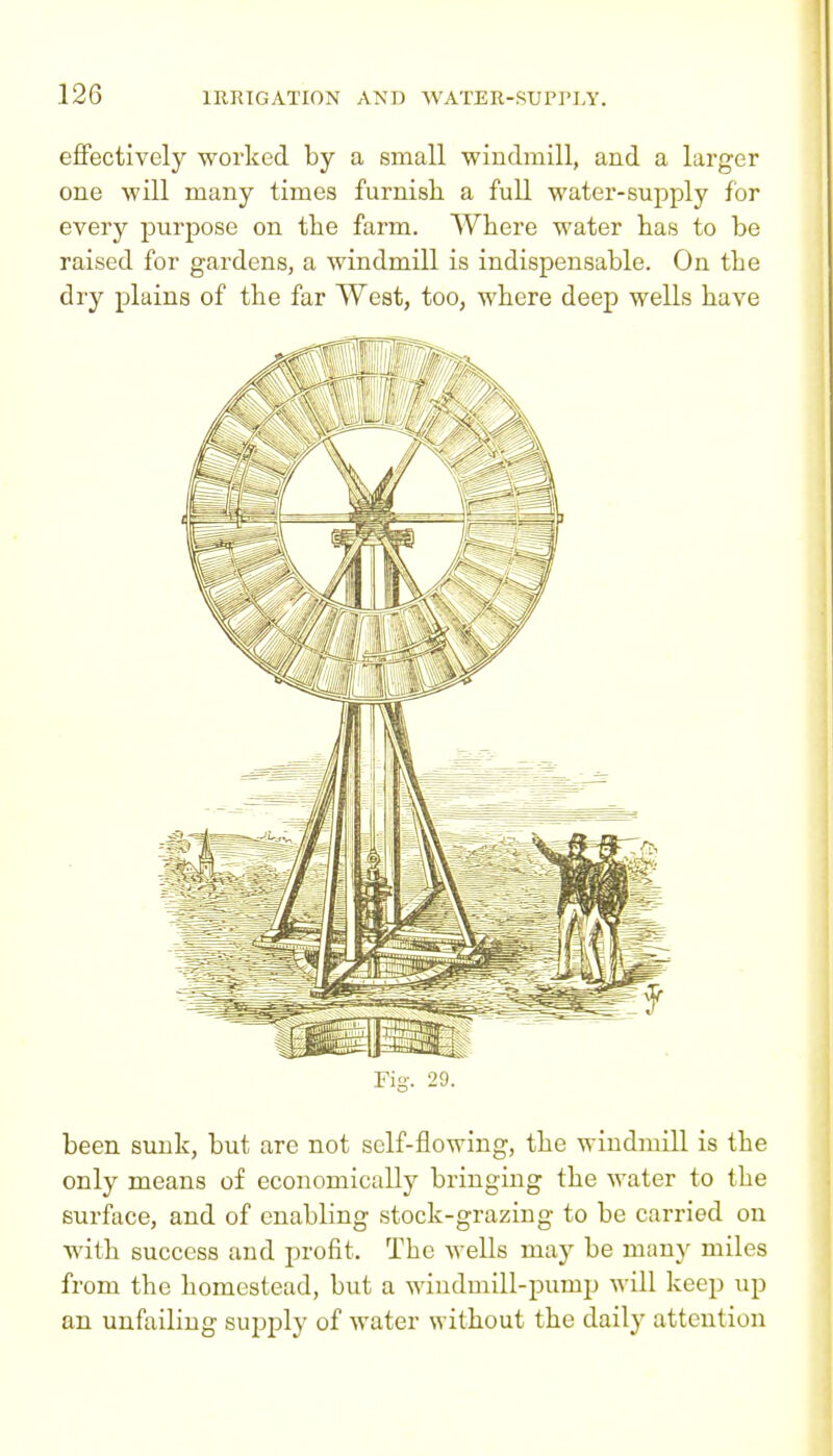 effectively worked by a small windmill, and a larger one will many times furnish a full water-supply for every purpose on the farm. Where water has to be raised for gardens, a windmill is indispensable. On the dry plains of the far West, too, where deep wells have Fig-. 29. been sunk, but are not self-flowing, the windmill is the only means of economically bringing the water to the surface, and of enabling stock-grazing to be carried on with success and profit. The wells may be many miles from the homestead, but a windmill-pump will keep up an unfailing supply of water without the daily attention