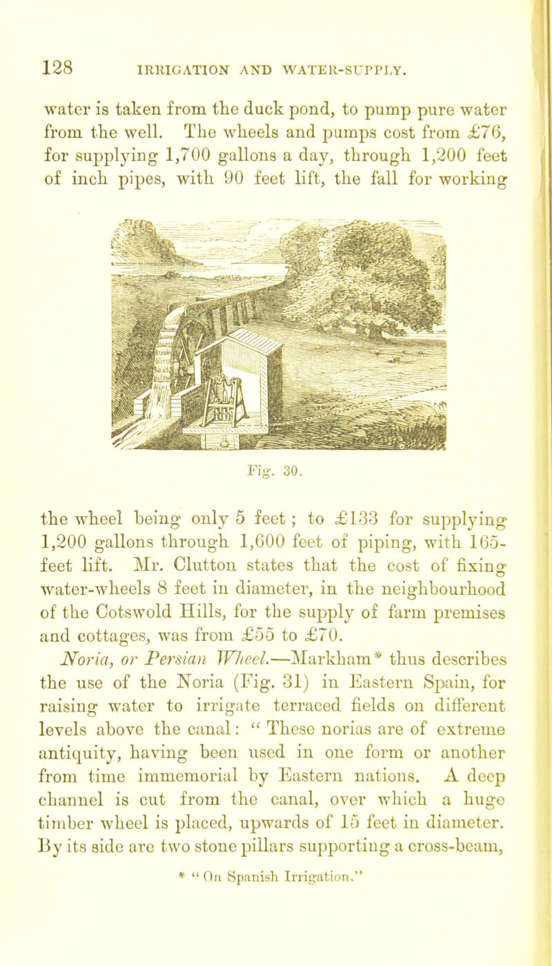 water is taken from tlie duck pond, to pump pure water from the well. The wheels and pumps cost from £76, for supplying 1,700 gallons a day, through 1,200 feet of inch pipes, with 90 feet lift, the fall for working Fig. 30. the wheel being only 5 feet ; to £133 for supplying 1,200 gallons through 1,600 feet of piping, with 165- feet lift. Mr. Glutton states that the cost of fixinff water-wheels 8 feet in diameter, in the neighbourhood of the Cotswold Hills, for the suj^ply of farm premises and cottages, was from £55 to £70. Noria, or Persian Wlieel.—Markham* thus describes the use of the Noria (Fig. 31) in Eastern Spain, for raising water to irrigate terraced fields on different levels above the canal:  These norias are of extreme antiquity, having been used in one form or another from time immemorial by Eastern nations. A deep channel is cut from the canal, over which a huge timber wheel is placed, upwards of 15 feet in diameter. By its side arc two stone pillars supporting a cross-beam, *  On Spanish Irrigation.