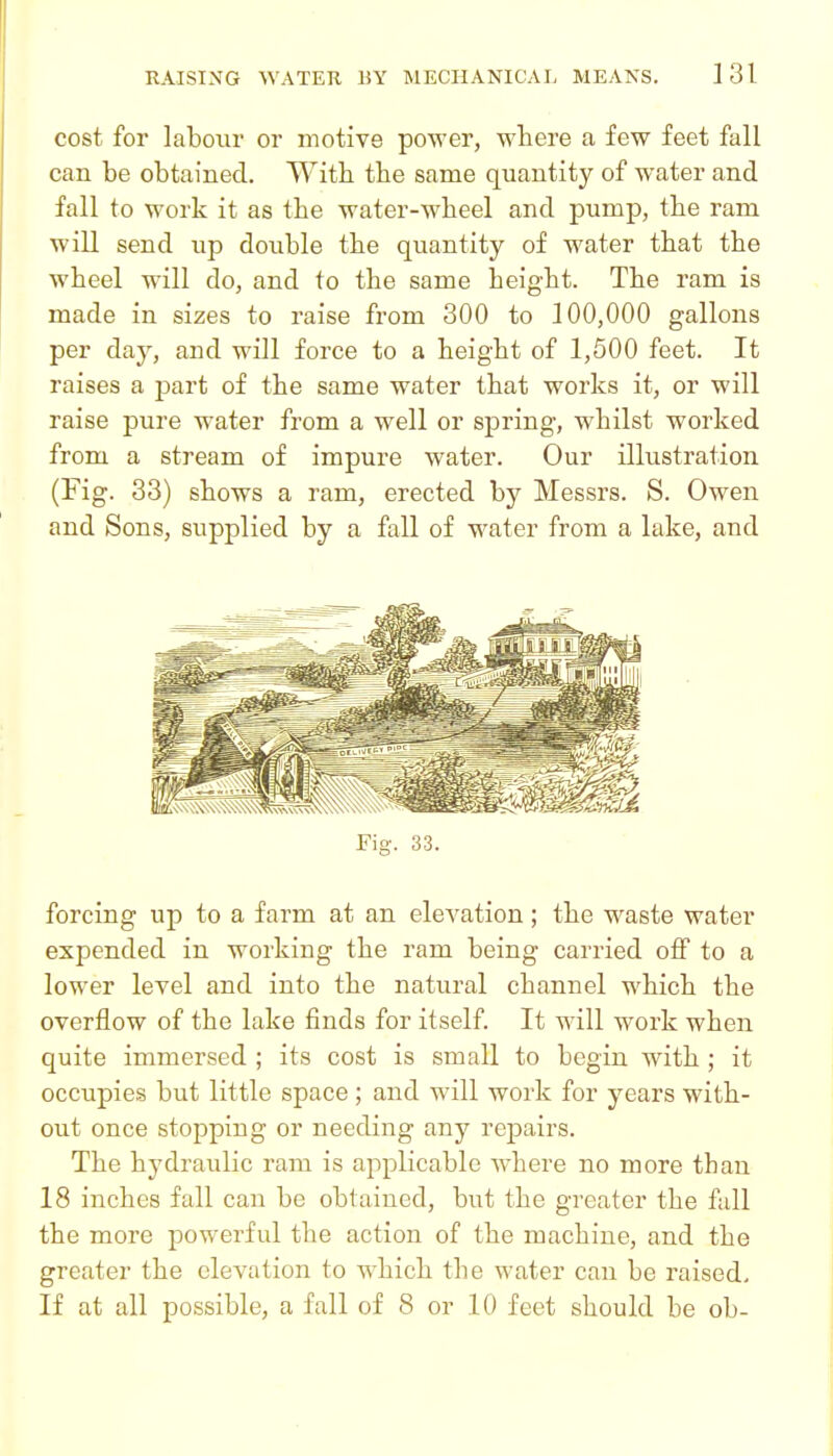 cost for labour or motive power, where a few feet fall can be obtained. With the same quantity of water and fall to work it as the water-wheel and pump, the ram will send up double the quantity of water that the wheel will do, and to the same height. The ram is made in sizes to raise from 300 to 100,000 gallons per day, and will force to a height of 1,500 feet. It raises a part of the same water that works it, or will raise pure water from a well or spring, whilst worked from a stream of impure water. Our illustration (Fig. 33) shows a ram, erected by Messrs. S. Owen and Sons, supplied by a fall of water from a lake, and forcing up to a farm at an elevation; the waste water expended in working the ram being carried off to a lower level and into the natural channel which the overflow of the lake finds for itself. It will work when quite immersed ; its cost is small to begin with ; it occupies but little space; and will work for years with- out once stopping or needing any repairs. The hydraulic ram is applicable where no more than 18 inches fall can be obtained, but the greater the fall the more powerful the action of the machine, and the greater the elevation to which the water can be raised. If at all possible, a fall of 8 or 10 feet should be ob-