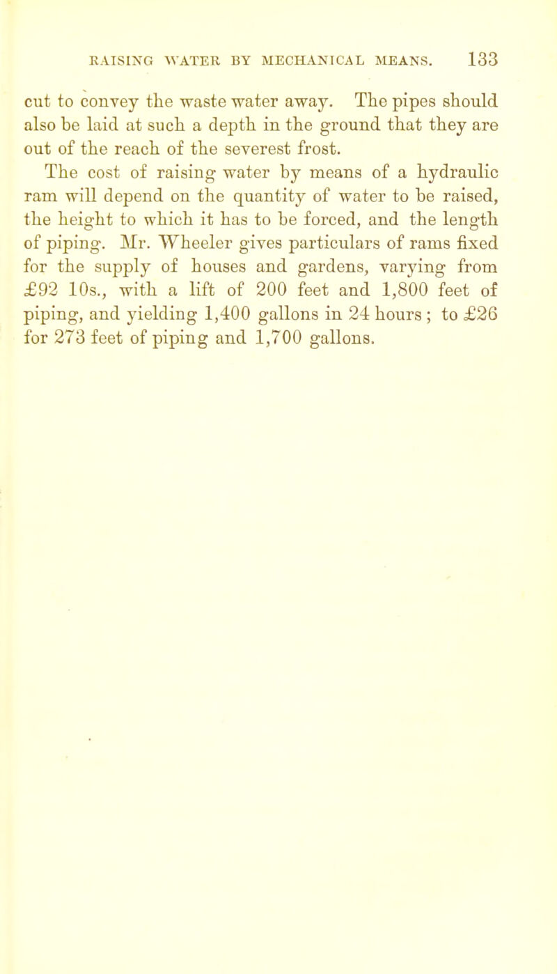 cut to convey the waste water away. Tlie pipes should also be laid at such a depth in the ground that they are out of the reach of the severest frost. The cost of raising water hy means of a hydraulic ram will depend on the quantity of water to be raised, the height to which it has to be forced, and the length of piping. Mr. Wheeler gives particulars of rams fixed for the supply of houses and gardens, varying from £92 10s., with a lift of 200 feet and 1,800 feet of piping, and yielding 1,400 gallons in 24 hours ; to £26 for 273 feet of piping and 1,700 gallons.