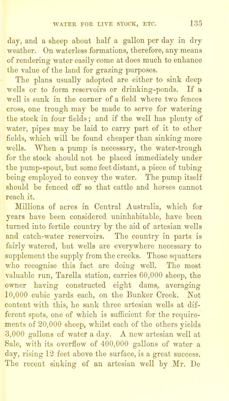 day, and a sHeep about half a gallon per day in dry weather. On waterless formations, therefore, any means of rendering water easily come at does much to enhance the value of the land for grazing purposes. The plans usually adopted are either to sink deep wells or to form reservoirs or drinking-ponds. If a well is sunk in the corner of a field where two fences cross, one trough may be made to serve for watering the stock in four fields; and if the well has plenty of water, pipes may be laid to carry part of it to other fields, which will be found cheaper than sinking more wells. When a pump is necessary, the water-trough for the stock should not be placed immediately under the pump-spout, but some feet distant, a piece of tubing being employed to convey the water. The pump itself should be fenced off so that cattle and horses cannot reach it. Millions of acres in Central Australia, which for years have been considered uninhabitable, have been turned into fertile country by the aid of artesian wells and catch-water reservoirs. The coimtry in parts is fairly watered, but wells are everywhere necessary to supplement the supply from the creeks. Those squatters who recognise this fact are doing well. The most valuable run, Tarella station, carries 60,000 sheep, the owner having constructed eight dams, averaging 10,000 cubic yards each, on the Bunker Creek. Not content with this, he sank three artesian wells at dif- ferent spots, one of which is sufficient for the require- ments of 20,000 sheep, whilst each of the others yields 3,000 gallons of water a day. A new artesian well at Sale, with its overflow of 400,000 gallons of water a day, rising 12 feet above the surface, is a great success. The recent sinking of an artesian well by Mr. De