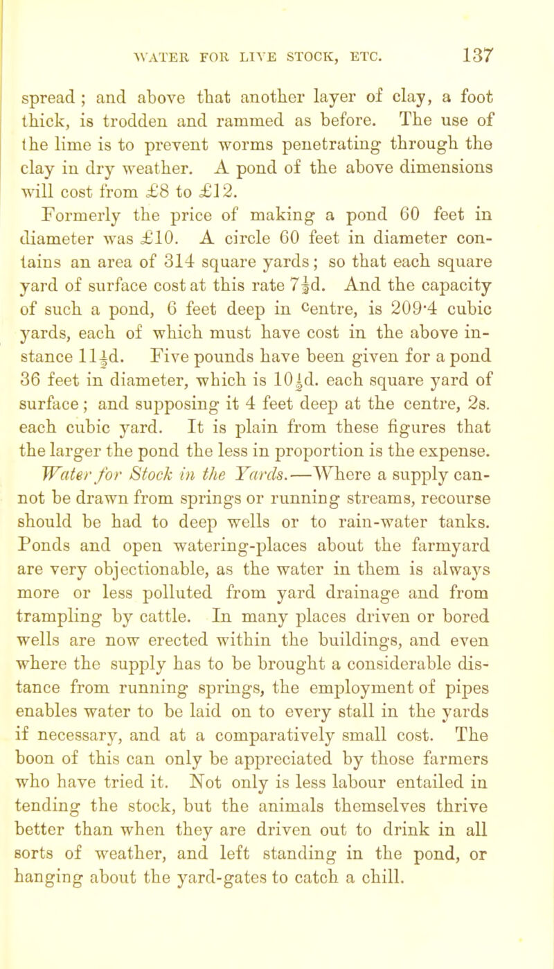 spread ; and above that anotlier layer of clay, a foot thick, is trodden and rammed as before. The use of the lime is to prevent worms penetrating through the clay in dry weather. A pond of the above dimensions will cost from £8 to £12. Formerly the price of making a pond 60 feet in diameter was £10. A circle 60 feet in diameter con- tains an area of 314 square yards; so that each square yard of surface cost at this rate Tjd. And the capacity of such a pond, 6 feet deep in Centre, is 209*4 cubic yards, each of which must have cost in the above in- stance 11 id. Five pounds have been given for a pond 36 feet in diameter, which is 10 |d. each square yard of surface ; and sujiposing it 4 feet deep at the centre, 2s. each cubic yard. It is plain from these figures that the larger the pond the less in proportion is the expense. Water for Stock in the Yards.—Where a supply can- not be drawn from springs or running streams, recourse should be had to deep wells or to rain-water tanks. Ponds and open watering-places about the farmyard are very objectionable, as the water in them is always more or less polluted from yard drainage and from trampling by cattle. In many places driven or bored wells are now erected within the buildings, and even where the supply has to be brought a considerable dis- tance from running springs, the employment of pipes enables water to be laid on to every stall in the yards if necessary, and at a comparatively small cost. The boon of this can only be appreciated by those farmers who have tried it. Not only is less labour entailed in tending the stock, but the animals themselves thrive better than when they are driven out to drink in all sorts of weather, and left standing in the pond, or hanging about the yard-gates to catch a chill.