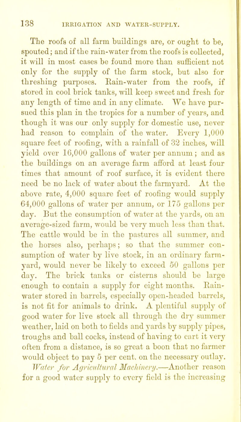 The roofs of all farm buildings are, or ought to be, spouted; and if the rain-water from the roofs is collected, it will in most cases be found more than sufficient not only for the supply of the farm stock, but also for threshing purposes. Rain-water from the roofs, if stored in cool brick tanks, will keep sweet and fresh for any length of time and in any climate. We have pur- sued this plan in the tropics for a number of years, and though it was our only supply for domestic use, never had reason to complain of the water. Every 1,000 square feet of roofing, with a rainfall of 32 inches, will yield over 16,000 gallons of water per annum; and as the buildings on an average farm afford at least four times that amount of roof surface, it is evident there need be no lack of water about the farmyard. At the above rate, 4,000 square feet of roofing would supply 64,000 gallons of water per annum, or 175 gallons per day. But the consumption of water at the yards, on an average-sized farm, would be very much less than that. The cattle would be in the pastures all summer, and the horses also, perhaps; so that the summer con- sumption of water by live stock, in an ordinary farm- 5'ard, would never be likely to exceed 50 gallons per day. The brick tanks or cisterns should be large enough to contain a supply for eight months. Rain- water stored in barrels, especially open-headed barrels, is not fit for animals to drink, A plentiful supply of good water for live stock all through the dry summer weather, laid on both to fields and yards by supply pipes, troughs and ball cocks, instead of having to cart it very often from a distance, is so great a boon that no farmer would object to pay 5 per cent, on the necessary outlay. IFater for Agrieidhmil Machincrij.—Another reason for a good water supply to every field is tlie increasing