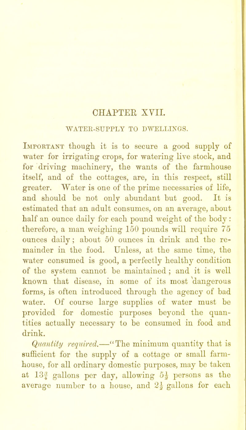 WATER-SUPPLY TO DWELIJNGS. Important though it is to secure a good supply of water for irrigating crops, for watering live stock, and for driving machinery, the wants of the farmhouse itself, and of the cottages, are, in this respect, still greater. Water is one of the prime necessaries of life, and should be not only abundant but good. It is estimated that an adult consumes, on an average, about half an ounce daily for each pound weight of the body : therefore, a man weighing 150 pounds will require 75 ounces daily; about 50 ounces in drink and the re- mainder in the food. Unless, at the same time, the water consumed is good, a perfectly healthy condition of the system cannot be maintained ; and it is well known that disease, in some of its most dangerous forms, is often introduced through the agency of bad water. Of course large supplies of water must be provided for domestic purposes beyond the quan- tities actually necessary to be consumed in food and drink. Quantity required.—The minimum quantity that is sufficient for the supply of a cottage or small farm- house, for all ordinary domestic purposes, may be taken at 13f gallons per day, allowing 5^ persons as the average number to a house, and 25 gallons for each