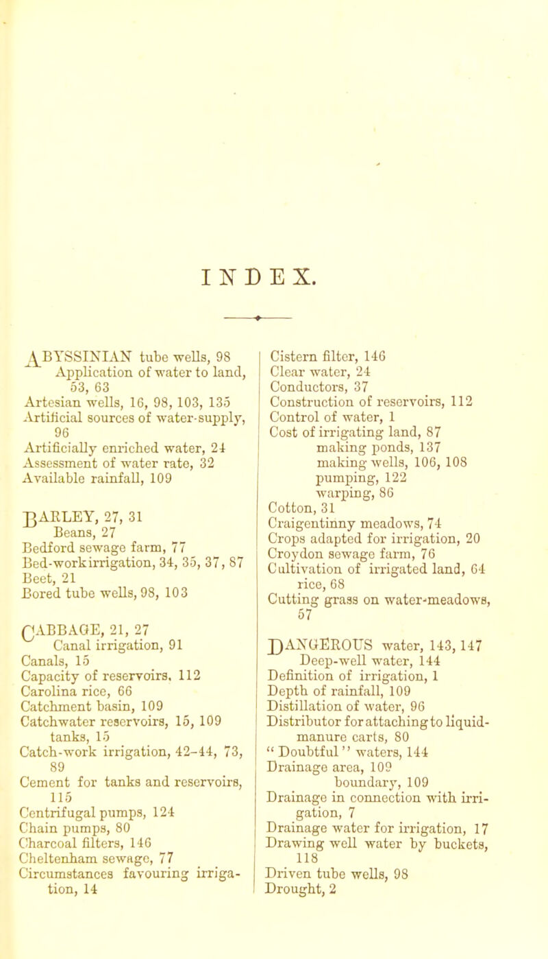 INDEX. ^4_BYSSINIAN tube weUs, 98 Application of water to land, 53, 63 Artesian wells, 16, 98, 103, 135 .Yrtilicial sources of water-supply, 96 Artificially enriched water, 2i Assessment of water rate, 32 Available rainfall, 109 ]3AELEY, 27, 31 Beans, 27 Bedford sewage farm, 77 Bed-workirrigation, 34, 35, 37, 87 Beet, 21 Bored tube wells, 98, 103 QABBAGE, 21, 27 Canal irrigation, 91 Canals, 15 Capacity of reservoirs. 112 Carolina rice, 66 Catchment basin, 109 Catchwater reservoirs, 15, 109 tanks, 15 Catch-work irrigation, 42-44, 73, 89 Cement for tanks and reservoirs, 115 Centrifugal pumps, 124 Chain pumps, 80 C!harcoal filters, 146 Cheltenham sewage, 77 Circumstances favouring irriga- tion, 14 Cistern filter, 146 Clear water, 24 Conductors, 37 Construction of reservoirs, 112 Control of water, 1 Cost of irrigating land, 87 making ponds, 137 making wells, 106, 108 pumping, 122 warping, 86 Cotton, 31 Craigentinny meadows, 74 Crops adapted for irrigation, 20 Croydon sewage farm, 76 Cultivation of irrigated land, 64 rice, 68 Cutting grass on water-meadows, 57 DAXGEROUS water, 143,147 Deep-well water, 144 Definition of irrigation, 1 Depth of rainfall, 109 Distillation of water, 96 Distributor for attaching to liquid- manure carts, 80 Doubtful waters, 144 Drainage area, 109 boundary, 109 Drainage in connection with irri- gation, 7 Drainage water for irrigation, 17 Drawing well water by buckets, 118 Driven tube wells, 98 Drought, 2