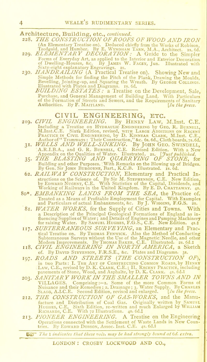 Architecture, Building, etc., conlinued. 228. THE CONSTRUCTION OF ROOFS OF WOOD AND IRON (An Elementary Treatise on). Deduced chiefly from the AVorks of Robison, Tredgold, and Humber. By E. Wyndiiam Tarn, M.A., Arcliitect. is 6d. 229. ELEMENTARY DECORATION: A Guide to the Simpler Forms of Everyday Art, as applied to the Interior and Exterior Decoration of Dwelling-Houses, &c. By James W. Facey, Jun. Illustrated with Sixty-eight explanatory Engravings. 2S. 230. HANDRAILING (A Practical Treatise on). Showing New and Simple Methods for finding the Pitch of the Plank, Drawing the Moulds, Bevelling, Jointing-up, and Squaring the Wreath. By GiiORGE Colli.ngs. Illustrated with Plates and Diagrams, is. 6d, BUILDING ESTATES: a Treatise on the Development, Sale, Purchase, and General Management of Building Land. AVith Particulars of the Formation of Streets and Sewers, and the Requirements of Sanitary Authorities. By F. Maitland. [In ihe press. CIVIL ENGINEERING, ETC. 219. CIVIL ENGINEERING. By Henry Law, il.Inst. C.E. Including a Treatise on Hydraulic Engineering by Geo. R. Eurnhll, M.Inst.C.E. SixtU Edition, revised, with Large Additions on Recent Practice in Civil Engineering, by D. Kjnnear Clark, M.Inst. C.E., Author of Tramways : Their Construction, &c. 6s. 6d., Cloth boards, 7s.6d. 31. WELLS AND WELL-SINKING. By John Geo. Swindell, A.R.I.B.A., and G. R. Burnell, C.E. Revised Edition. With a New Appendix on the Qualities of Water. Illustrated. 2s. {Jusi published. 35. THE BLASTING AND QUARRYING OF STONE, for Building and other Purposes. With Remarks on the Blowing up of Bridges. By Gen. Sir John Burgoyne, Bart., K.C.B. Illustrated, is. 6d. 62. RAILWAY CONSTRUCTION, Elementary and Practical In- structions on the Science of. By Sir M. Stephenso.n, C.E. New Edition, by Edward Nugent, C.E. With Statistics of the Capital, Dividends, and Working of Railwaj's in the United Kingdom. By E. D. Chattaway'. 4s. 80*. EMBANKING LANDS FROM THE SEA, the Practice of. Treated as a Means of Profitable Employment for Capital. With Examples and Particulars of actual Embankments, S:c. By J. Wiggins, F.G.S. 2s. 81. WATER WORKS, for the Supply of Cities and Towns. With a Description of the Principal Geological Formations of England as in- fluencing Supplies of Water; and Details of Engines and Pumping Machinery for raising Water. By Samuel Hughes, F.G.S., C.E. New Edition. 4s.t 117. SUBTERRANEOUS SURVEYING, an Elementary and Prac- tical Treatise on. By Thomas Fenwick. Also the Method of Conducting Subterraneous Surveys without the Use of the Magnetic Needle, and other Modem Improvements. By Thomas Baker, C.E. Illustrated. 2S. 6d.i 118. CIVIL ENGINEERING IN NORTH AMERICA, a Sketch of. By David Stevenson, F.R.S.E., &:c. Plates and Diagrams. 3s. 197. ROADS AND STREETS (THE CONSTRUCTION OF), in two Parts: I. The Art of Constructing Common Roads, by Henry Law, C.E., revised by D. K. Clark, C.E.; II. Recent Pr.\ctice, including pavements of Stone, AVood, and Asphalte, by D. K. Clark. 4s. 6d.t 203. SANITARY WORK IN THE SMALLER TOWNS AND IN VILLAGES. Comprising:—i. Some of the more Common Forms ol Nuisance and their Remedies ; 2. Drainage ; 3. W.ater .Supply. By Charles Slagg, a.I.C.E. Second Edition, revised and enlarged. [In the press. 212. THE CONSTRUCTION OF GAS-WORKS, and the JLinu- facture and Distribution of Co.il Gas. Originally written by Samui L Hughes, C.E. Sixth Edition, re-written and much Enlarged by William Richards, C.E. AVith 72 Illustrations. 4s. 6d.t 213. PIONEER ENGINEERING. A Treatise on the Engineering Operations connected witli the Settlement of Waste Lands in New Coun- tries. By Edward Dohson, Assoc. Inst. C.E. 4s. 6d.J Bif 7 he t indicalcs iliut these ■ois, viay be hmi siroiig/y be no li at C\t. extra.