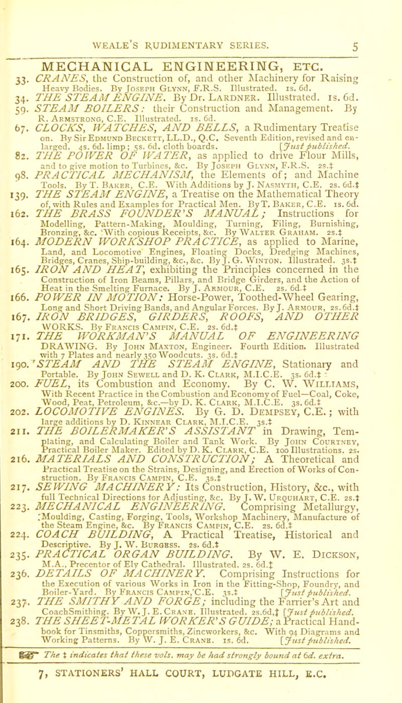 MECHANICAL ENGINEERING, ETC. 33. CRAA'ES, the Construction of, and other Machineiy for Raising Hea\'y Bodies. By Joseph Glynn, E.R.S. Illustrated, is. 6d. 34. THE STEAM ENGINE. By Dr. Lardner. Illustrated, is. 6d. 59. STEAM BOILERS: their Construction and Management. By R. Armstrong, C.E. Illustrated, is. 6d. 67. CLOCKS, WATCHES, AND BELLS, a Rudimentary Treatise on. By Sir Edmund Beckett, LL.D., Q.C. Seventh Edition, revised and en- lnro;ed. <|S. 6d. limp; 5s. 6d. cloth boards. \Jtistpublished. 82. THE POWER OF WATER, as applied to drive Flour Mills, and to give motion to Turbines, S:c. By Joseph Glynn, F.R.S. 98. PRACTICAL MECHANISM, the Elements of; and Machine Tools. By T. B.VKER, C.E. With Additions by J. N.\smyth, C.E. 2s. Od.t 139. THE STEAM ENGINE, a Treatise on the Mathematical Theory of, with Rules and Examples for Practical Men. By T. Baker, C.E. is. 6d. 162. THE BRASS FOUNDER'S MANUAL; Instructions for Modelling, Pattern-Making, Moulding, Turning, Filing, Burnishing, Bronzing, &c. 'With copious Receipts, !i;c. By Walter Graham. 2s.t 164. MODERN WORKSHOP PRACTICE, as applied to Marine, Land, and Locomotive Engines, Floating Docks, Dredging Machines, Bridges, Cranes, Ship-building, &c., Stc. By J. G. Winton. Illustrated. 3s.t 165. IRON AND HEAT, exhibiting the Principles concerned in the Construction of Iron Beams, Pillars, and Bridge Girders, and the Action of Heat in the Smelting Furnace. By J. Armour, C.E. 2S. 6d.t 166. POWER IN MOTION: Horse-Power, Toothed-Wheel Gearing, Long and Short Driving Bands, and Angular Forces. By J. Armour, 2s.6d.t 167. IRON BRIDGES, GIRDERS, ROOFS, AND OTHER WORKS. By Francis Campin, C.E. 2s. 6d.t 171. THE WORKMAN'S MANUAL OF ENGINEERING DRAWING. By John Maxton, Engineer. Fourth Edition. Illustrated with 7 Plates and nearly 3';o Woodcuts. 3s. 6d.t 190. 'STEAM AND THE STEAM ENGINE, Stationary and Portable. By John Sewell and D. K. Clark, M.I.C.E. 3s. 6d.t ■ 200. FUEL, its Combustion and Economy. By C. W. Williams, With Recent Practice in the Combustion and Economy of Fuel—Coal, Coke, Wood, Peat, Petroleum, &c.—by D. K. Clark, M.I.C.E. 3s. 6d.t 202. LOCOMOTIVE ENGINES. By G. D. Dempsey, C.E.; with large additions by D. Kinnear Clark, M.I.C.E. 3s.t 211. THE BOILERMAKER'S ASSISTANT in Drawing, Tem- plating, and Calculating Boiler and Tank Work. By John Courtney, Practical Boiler Maker. Edited by D. K. Clark, C.E. 100 Illustrations. 2s. 216. MATERIALS AND CONSTRUCTION; A Theoretical and Practical Treatise on the Strains, Designing, and Erection of Works of Con- struction. By Francis Campin, C.E. 3s.t 217. SEWING MACHINERY: Its Construction, Kistoiy, &c., with full Technical Directions tor Adjusting, &c. By J. W. Urquhart, C.I5. 2s.t 223. MECHANICAL ENGINEERING. Comprising Metallurgy, .'Moulding, Casting, Forging, Tools, Workshop Machinery, Manufacture of the Steam Engine, &c. By Francis Campin, C.E. 2s. 6d.t 224. COACH BUILDING, A Practical Treatise, Historical and Descriptive. By J. W. Burokss. 2s. 6d.t 235. PRACTICAL ORGAN BUILDING. By W. E. Dickson, M.A., Precentor of Ely Cathedral. Illustrated. 2s. 6d.t 236. DETAILS OF MACHINERY. Comprising Instructions for the Execution of various Works in Iron in the Fitting-.Shop, Foundry, and Boiler-Yard. By Francis Campin.'C.E. 3s.t {Justpublished. 211-. THE SMITHY AND FORGE; including the Farrier's Art and CoachSmithing. By W.J. E. Crane. Illustrated. 2s.6d,}' [J iisi published. 238. THE SHEET-METAL WORKER'S GUIDE; a Practical Hand- book for Tinsmiths, Coppersmiths, Zincworkers, &c. With 04 Diagrams and Working Patterns. By W. J. E. Cranb. is. 6d. [Justpublished. The X indicates thai these vols, may be had strongly bound at 6d. extra.