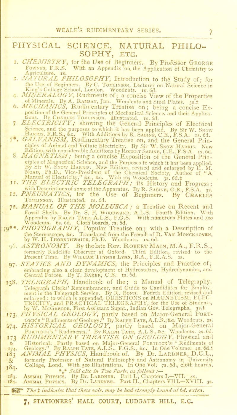 PHYSICAL SCIENCE, NATURAL PHILO- SOPHY, ETC. 3. Ch'EjriSTRY, for the Use of Beginners. By Professor George FowNES, F.R.S. With an Appendix on tlie Application of CLcmistry to At;riculture. is. 2. NATURAL PHILOSOPHY, Introduction to tlie Study of; for t'lp Uso of l^e!;inncrs. By C. Tomlinson, Lecturer on Natural Science in Kind's Collcsjc Scliool, London. W^oodciits. is. 6d. !. MINERALOGY, Rudiments of; a concise View of the Properties ofjrinernls. By A. Ramsav, Jun. Woodcuts and Steel Plates. 3s.t o. MECHANICS, Rudimentary Treatise on; being a concise Ex- position of the General Principles of Mccli.-inical Science, and their Applica- tions. By Chari.fs Tomlinson'. illustrated, is. 6d. 7 ELECTRICITY; showing the General Principles of Electrical Science, and the purposes to which it has been applied. By Sir W. Sxriw Harris, F.R.S., &c. With Additions by R. Sabi.ne, C.E., F.S.A. is. 6d. 7». GALVANISM, Rudimentary Treatise on, and the General Prin- ciples of Animal and Voltaic Electricity. By Sir AV. Sxow Harris. New Edition, with considerable Additions by i<.oni:i;T Sabine, C.E., F.S A. is. 6d, 8. i\IAGNETISM; being a concise Exposition of the General Prin- ciples of Magnetical Science, and the Purposes to which it has been applied. By Sir W. S.vow Harris. New Edition, revised and cnlarg-ed by ti. M. NoAD, Ph.D., Vice-President of the Chemical Society, Author of A Manual of Electricity, &c , &c. With 165 Woodcuts, is. 6d.t 11. THE ELECTRIC TELEGRAPH; its History and Progress; with Descriptions of some of the Apparatus. By R. Sadine, C.E. F.S.A. is 12. PNEUMATICS, for the Use of Beginners. By Charle.s ToMLi.NSON. Illustrated, is. 6d. 72. MANUAL OF THE MOLLUSCA ; a Treatise on Recent and Fossil Shells. By Dr. S. P. AVoodwaru, A.L.S. Fourth Edition. AVith Appendix by Ralph Tate, A.L.S., F.G.S. With numerous Plates and 300 Woodcuts. 6s. 6d. Cloth boards, 7s. 6d. PHOTOGRAPHY, Popular Treatise on; with a Description of the .Stereoscope, &c. Translated from the French of D. Van Monckhovin, by AV. H. Thornthwaite, Ph.D. Woodcuts, is. 6d. '/.. ASTRONOMY. By thelate Rev. Robert Main, M.A., F.R..S., iormerly Radcliffe Observer at Oxford. Third Edition, revised to the Present Time. By AVilliam Thynne Lynn, B.A., F.R.A.S. 2s. 97. STATICS AND DYNAMICS, the Principles and Practice of; cmbracin: also a clear development of Hj-drostatics, Hydrodynamics, and Central Forces. By T. B.^ker, C.E. is. 6d. 138. TELEGRAPH, Handbook of the; a Manual of Telegraphy, Telegraph Clerks' Remembrancer, and Guide to Candidates for Employ- ment in the Telegraph Sen'ice. By R. Bond. Fourth Edition, revised and enlarsed ; to which is appended, QUESTIONS on MAGNETISM, ELEC- TRICITY, and PRACTICAL TELEGRAPHY, for the Use of Students, by AY. JIcGkegor. First Assistant Supnt., Indian Gov. Telegraphs. 3s.t 173. PHYSICAL GEOLOGY, partly based on Major-General I'ORT- i.ociv's  Rudiments of Geology. By Ralph Tate, A.L.S., 8tc. Woodcuts. 2s. !i74. HISTORICAL GEOLOGY, partly based on jNIajor-Gener.il Porti.ock's  Rudiments. By Ralph Tate, A.L.S., &c. AA'oodcuts. 2s.6d. 173 RUDIMENTARY TREATISE ON GEOLOGY, Physical and & Historical. Partly ba.sed on M.ijor-General Portlock's  Rudiments of 171. Geology. By Ralph Tate, A.L..S., F.G.S., &c. In One A^olumc. 4s. 6d.l 183 ANIMAL PHYSICS, Handbook of. By Dr. Laruner, D.C.L., & formerly Professor of Natural Philosophy and Astronomy in University 184 College, Lond. With 520 Illustrations. In One Vol. 7s. 6d., cloth boards. Snld also in T7V0 Parts, as follow.'!:— 183. ArriMAL Physics. By Dr. Lardner. Part I., Chapters I.—A^II. 4s. 184. A.NIMAL Physics. By Dr. Lardner. Part II., Chapters VIII.—XVIII. 33. T/ie t indicates that these vols, may be had strongly bound at dd, extra.