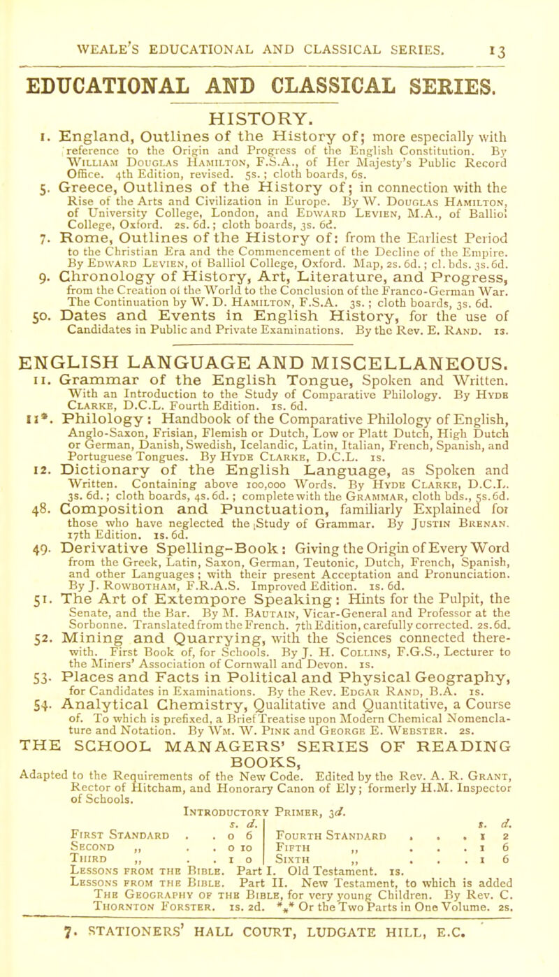 EDUCATIONAL AND CLASSICAL SERIES. HISTORY. I. England, Outlines of the History of; more especially with reference to the Origfin and Progress of the English Constitution. E)' William Douglas Hamilton, F.S.A., of Her Majesty's Public Record OfHce. 4th Edition, revised. 5s.; cloth boards, 6s. 5. Greece, Outlines of the History of; in connection with the Rise of the Arts and Civilization in Europe. By \V. Douglas Hamilton, of University College, London, and Edward Levien, M.A., of Balliol College, Oxford. 2s. 6d.; cloth boards, 3s. 6d. 7. Rome, Outlines of the History of: from the Earliest Period to the Christian Era and the Commencement of the Decline of tlie Emi^ire. By Edward Levien, ot Balliol College, Oxford. Map, 2s. 6d.; cl. bds. 3s.6d. 9. Chronology of History, Art, Literature, and Progress, from the Creation ol the World to the Conclusion of the Franco-German War. The Continuation by W. D. Hamilton, F.S.A. 3s. ; cloth boards, 3s. 6d. 50. Dates and Events in English History, for the use of Candidates in Public and Private Examinations. By the Rev. E. Rand. is. ENGLISH LANGUAGE AND MISCELLANEOUS. 11. Grammar of the English Tongue, Spoken and Written. With an Introduction to the Study of Comparative Philology. By Hyde Clarke, D.C.L. Fourth Edition, is. 6d. II*. Philology : Handbook of the Comparative Pliilology of English, Anglo-Saxon, Frisian, Flemish or Dutch, Low or Piatt Dutch, High Dutch or German, Danish, Swedish, Icelandic, Latin, Italian, French, Spanish, and Portuguese Tongues. By Hyde Clarke, D.C.L. is. 12. Dictionary of the English Language, as Spoken and Written. Containing above 100,000 Words. By Hyde Clarke, D.C.L. 3s. 6d.; cloth boards, 4s. 6d. ; complete with the Gr-'\mmar, cloth bds., 5s. 6d. 48. Composition and Punctuation, familiarly Explained for those who have neglected the ;Study of Grammar. By Justin Brenan. 17th Edition. IS. 6d. 49. Derivative Spelling-Book: Giving the Origin of Every Word from the Greek, Latin, Saxon, German, Teutonic, Dutch, French, Spanish, and other Languages ; with their present Acceptation and Pronunciation. By J. RowDOTHAM, F.R.A.S. Improved Edition, is. 6d. 51. The Art of Extempore Speaking: Hints for the Pulpit, the Senate, and the Bar. By M. Bautain, Vicar-General and Professor at the Sorbonne. Translated from the French. 7th Edition, carefully corrected. 2s.6d. 52. Mining and Quarrying, with the Sciences connected there- with. First Book of, for Schools. By J. H. Collins, F.G.S., Lecturer to the Miners' Association of Cornwall and Devon, is. 53- Places and Facts in Political and Physical Geography, for Candidates in Examinations. By the Rev. Edgar Rand, B.A. is. 54- Analytical Chemistry, Qualitative and Quantitative, a Course of. To which is prefixed, a Brief Treatise upon Modem Chemical Nomencla- ture and Notation. By Wm. W. Pink and George E. AVedster. 2s. THE SCHOOL MANAGERS' SERIES OF READING BOOKS, Adapted to the Requirements of the New Code. Edited by the Rev. A. R. Grant, Rector of Hitcham, and Honorary Canon of Ely; formerly H.M. Inspector of Schools. Introductory Primer, id. s. d. t. d. First Standard . .06 Fourth Standard . ..12 Second ,, . . o 10 Fifth ,, ...16 Third ,, ..10 Sixth ,, , . . i 6 Lessons fro.m the Bible. Part I. Old Testament, is. Lessons from the Bible. Part II. New Testament, to which is added The Geography of the Bible, for very young Children. By Rev. C. Thornton Forster. is. 2d. %* Or the Two Parts in One Volume. 2s.