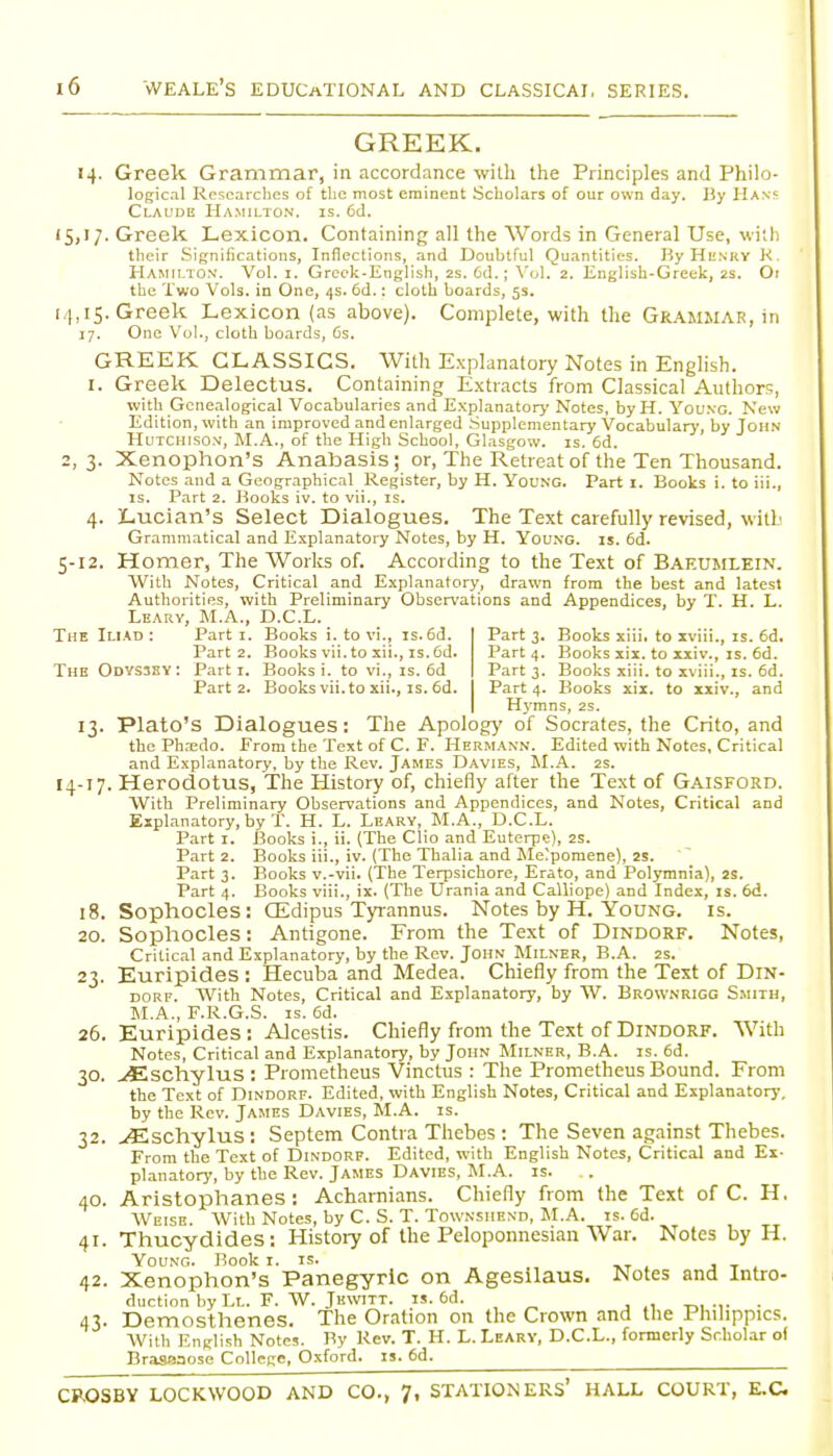 GREEK. «4. Greek Grammar, in accordance willi the Principles and Philo- logical Researches of the most eminent Scholars of our own day. By Hans Claude Hamilton, is. 6d. 15,17. Greek Lexicon. Containing all the Words in General Use, with their Significations, Inflections, and Doubtful Quantities. By Henry K. Hamilton. Vol. i. Greek-English, 2s. 6d.; Vol. 2. English-Greek, 2S. Oi the Two Vols, in One, 4s. 6d.: cloth boards, 5s. 14,15. Greek Lexicon (as above). Complete, with the Grammar, in 17. One Vol., cloth boards, Cs. GREEK CLASSICS. With Explanatory Notes in English. I. Greek Delectus. Containing Extracts from Classical Authors, with Genealogical Vocabularies and Explanatory Notes, byH. Young. New Edition, with an improved and enlarged Supplementary Vocabulary, by John LIuTCHisoN, M.A., of the High School, Glasgow, is. 6d. 2, 3. Xenophon's Anabasis; or, The Retreat of the Ten Thousand. Notes and a Geographical Register, by H. Young. Part i. Books i. to Hi., IS. Part 2. J-iooks iv. to vii., is. 4. Lucian's Select Dialogues. The Text carefully revised, with Grammatical and Explanatory Notes, by H. You.ng. is. 6d. 5-12. Homer, The Works of. According to the Text of Baf.umlein. With Notes, Critical and Explanatory, drawn from the best and latest Authorities, with Preliminary Observations and Appendices, by T. H. L. Leary, M.A., D.C.L. The Iliad : Parti. Books i. to vi., is. 6d. Part 3. Books xiii. to xviii., is. 6d. Part 2. Books vii. to xii., IS. Cd. Part 4. Books xix. to xxiv., is. 6d. TheOdvsssy: Parti. Books i. to vi., is. 6d Part 3. Books xiii. to xviii., is. 6d. Part 2. Books vii. to xii., IS. 6d. Part 4. Books xix. to xiiv., and Hymns, 2s. 13. Plato's Dialogues: The Apology of Socrates, the Crito, and the Ph.-edo. From the Text of C. F. Hermann. Edited with Notes, Critical and Explanatory, by the Rev. James Davies, M.A. 2s. 14-17. Herodotus, The History of, chiefly after the Text of Gaisford. With Preliminary Observations and Appendices, and Notes, Critical and Explanatory, by T. H. L. Leary, M.A., D.C.L. Part I. Books i., ii. (The Clio and Euterpe), 2S. Part 2. Books iii., iv. (The Thalia and Me;pomene), 2S. Part 3. Books v.-vii. (The Terpsichore, Erato, and Polymnia), 2S. Part 4. Books viii., ix. (The Urania and Calliope) and Index, is. 6d. 18. Sophocles: OEdipus Tyrannus. Notes by H. Young, is. 20. Sophocles: Antigone. From the Text of Dindorf. Notes, Critical and Explanatory, by the Rev. John Milner, B.A. 2s. 23. Euripides ; Hecuba and Medea. Chiefly from the Text of Din- dorf. AVith Notes, Critical and Explanatory, by W. Brownrigg Smith, M.A., F.R.G.S. IS. 6d. 26. Euripides : AJcestis. Chiefly from the Text of Dindorf. With Notes, Critical and Explanatory, by John Milner, B.A. is. 6d. 30. ><Eschylus : Prometheus Vinctus : The Prometheus Bound. From the Text of Dindorf. Edited, with English Notes, Critical and Explanatory, by the Rev. James Davies, M.A. is. 32. ^schylus : Septem Contra Thebes : The Seven against Thebes. From the Text of Dindorf. Edited, with English Notes, Critical and Ex- planatory, by the Rev. James Davies, M.A. is. 40. Aristophanes : Achamians. Chiefly from the Text of C. H. Weise. With Notes, by C. S. T. Townshend, M.A. is. 6d. 41. Thucydides: History of the Peloponnesian War. Notes by H. Young. Book i. is. -kt 1 j t 1 42. Xenophon's Panegyric on AgesUaus. Notes and Intro- duction by Ll. F. w. Jhwitt. IS. 6d. . 43. Demosthenes. The Oration on the Crown and the Philippics. AVith English Notes. By Rev. T. H. L. Leary, D.C.L., formerly Scholar of Brasnaose College, Oxford, is. 6d. CROSBY LOCKWOOD AND CO., 7, STATIONERS' HALL COURT, E.C