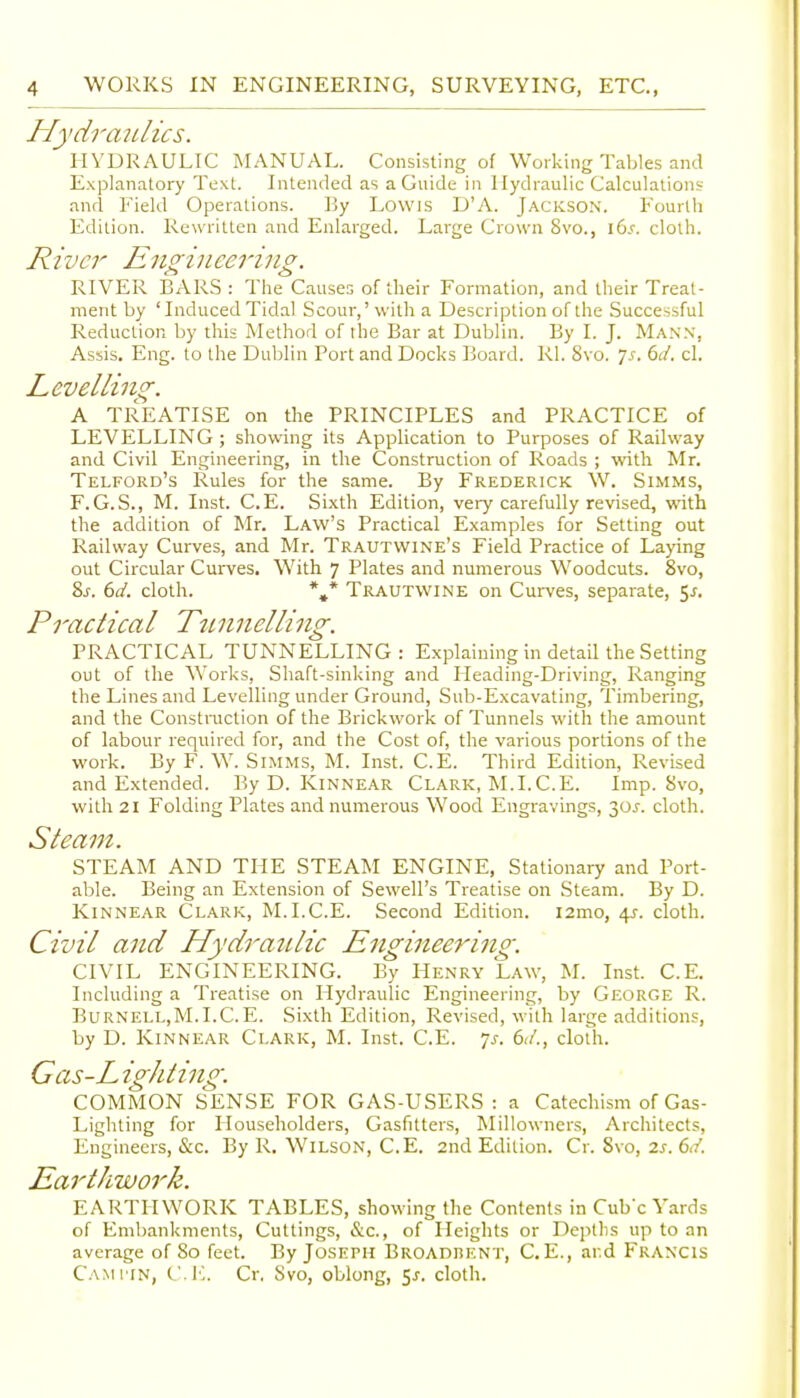 Hydraulics. HYURAULIC MANUAL. Consisting of Working Tables and Explanatory Text. Intended as a Guide in Hydraulic Calculations and Field Operations. By Lowis D'A. Jackson. Fourth Edition. Rewritten and Enlarged. Large Crown 8vo., i6.f. cloth. River Engineering. RIVER BARS : The Causes of their Formation, and their Treat- ment by 'Induced Tidal Scour,'with a Description of the Successful Reduction by this Method of the Bar at Dublin. By I. J. Mann, Assis, Eng. to the Dublin Port and Docks Board. Rl. 8vo. js. 6d. cl. Levelling. A TREATISE on the PRINCIPLES and PRACTICE of LEVELLING ; showing its Application to Purposes of Railway and Civil Engineering, in the Construction of Roads ; with Mr. Telford's Rules for the same. By Frederick W. Simms, F.G.S., M. Inst. C.E. Si.xth Edition, very carefully revised, with the addition of Mr. Law's Practical Examples for Setting out Railway Curves, and Mr. Trautwine's Field Practice of Laying out Circular Curves, With 7 Plates and numerous Woodcuts. 8vo, 2>s. 6d. cloth. *»* Trautwine on Curves, separate, 5^. Practical Tunnelling. PRACTICAL TUNNELLING: Explaining in detail the Setting out of the Works, Shaft-sinking and Heading-Driving, Ranging the Lines and Levelling under Ground, Sub-Excavating, Timbering, and the Construction of the Brickwork of Tunnels with the amount of labour required for, and the Cost of, the various portions of the work. By F. W. Simms, M. Inst. C.E. Third Edition, Revised and Extended. By D. Kinnear Clark, M.I.C.E. Imp. Svo, with 21 Folding Plates and numerous Wood Engravings, 30J. cloth. Steam. STEAM AND THE STEAM ENGINE, Stationary and Port- able. Being an Extension of Sewell's Treatise on Steam. By D. Kinnear Clark, M.I.C.E. Second Edition. i2mo, 4^. cloth. Civil and Hydraulic Engineering. CIVIL ENGINEERING. By Henry Law, M. Inst. C.E. Including a Treatise on Hydraulic Engineering, by George R. Burnell,M.I.C.E. Sixth Edition, Revised, with large additions, by D. Kinnear Clark, M. Inst. C.E. ^s. 61/., cloth. Gas-L igkting. COMMON SENSE FOR GAS-USERS: a Catechism of Gas- Lighting for Householders, Gasfitters, Millowners, Architects, Engineers, &c. By R. Wilson, C.E. 2nd Edition. Cr. Svo, 2s. 6d. Earthwork. EARTHWORK TABLES, showing the Contents in Cube Yards of Embankments, Cuttings, &c., of Heights or Depths up to an average of 80 feet. By Joseph Broadbent, C. E., ar.d Francis Cam tin, CI']. Cr. Svo, oblong, 5^. cloth.