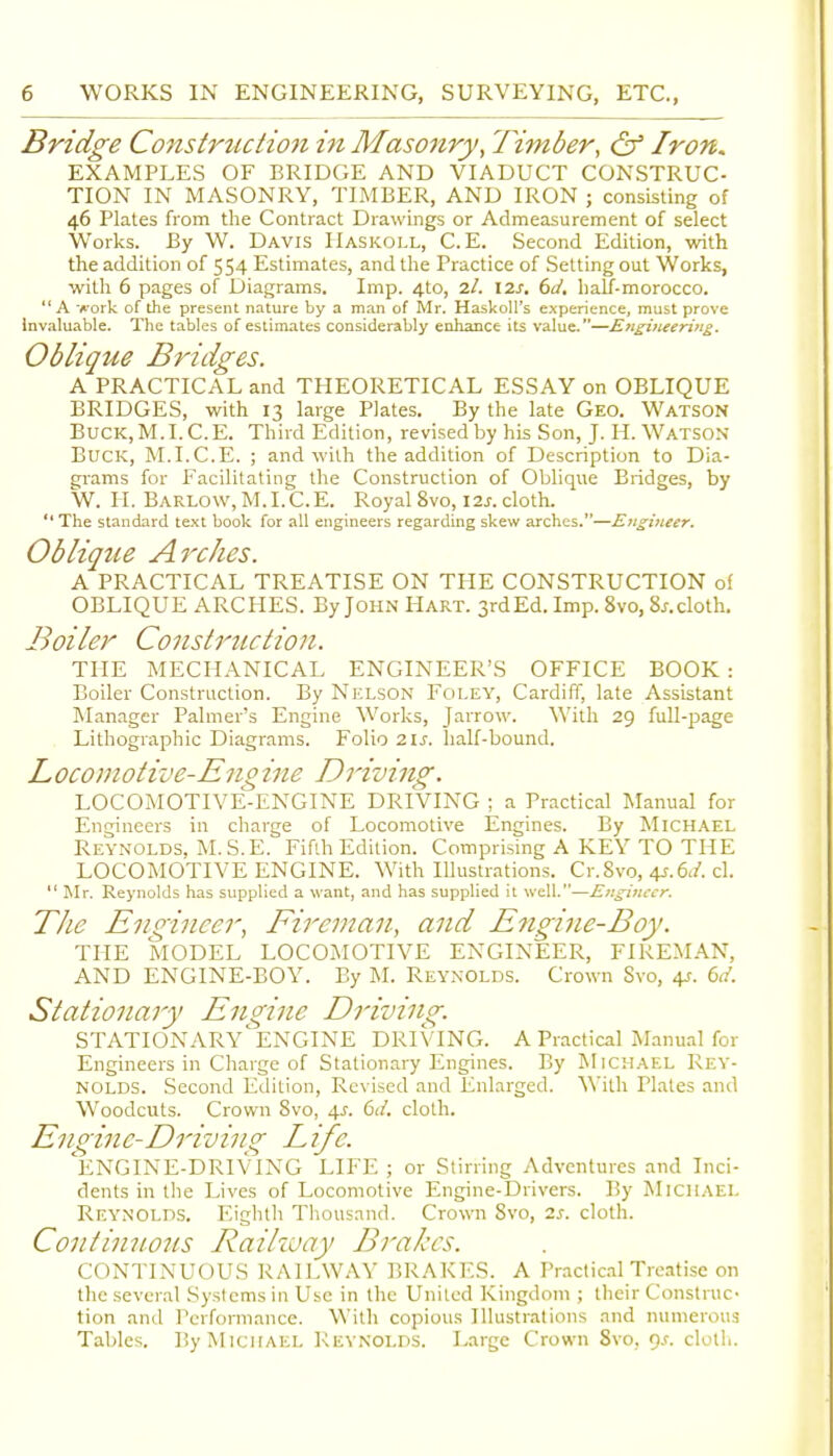 Bridge Construction in Masonry, Timber, & Iron. EXAMPLES OF BRIDGE AND VIADUCT CONSTRUC- TION IN MASONRY, TIMBER, AND IRON ; consisting of 46 Plates from the Contract Drawings or Admeasurement of select Worlds. By W. Davis IIaskoll, C. E. Second Edition, with the addition of 554 Estimates, and llie Practice of Setting out Works, with 6 pages of Diagrams. Imp. 4to, 2/. 6d, lialf-morocco. A ■A'ork of the present nature by a man of Mr. Haskoll's experience, must prove Invaluable. The tables of estimates considerably enhance its value.—Engineering. Oblique Bridges. A PRACTICAL and THEORETICAL ESSAY on OBLIQUE BRIDGES, with 13 large Plates. By the late Geo. Watson BucK.M.I.C.E. Third Edition, revised by his Son, J. H.Watson Buck, M.I.C.E. ; and with the addition of Description to Dia- grams for Facilitating the Construction of Oblique Bridges, by W. H. Barlow,M.I.C.E. Royal 8vo, 12j. cloth. The standard text book for all engineers regarding skew arches.—Engineer. Oblique Arches. A PRACTICAL TREATISE ON THE CONSTRUCTION of OBLIQUE ARCHES. By John Hart. 3rd Ed. Imp. 8vo, 8/.cloth. Boiler Construction. THE MECHANICAL ENGINEER'S OFFICE BOOK : Boiler Construction. By Nelson Foley, Cardiff, late Assistant Manager Palmer's Engine Works, Jarrow. With 29 full-page Lithographic Diagrams. Folio 21^. half-bound. Loconiotive-Engine Driving. LOCOMOTIVE-ENGINE DRIVING ; a Practical Manual for Engineers in charge of Locomotive Engines. By Mich,\el Reynolds. M.S.E. Fifth Edition. Comprising A KEY TO THE LOCOMOTIVE ENGINE. With Illustrations. Cr.Svo, 4.f.6</. cl.  Mr. Reynolds has supplied a want, and has supplied it well.—Engineer. The Engineer, Fireman, and E7igine-Boy. THE MODEL LOCOMOTIVE ENGINEER, FIREMAN, AND ENGINE-BOY. By M. Reynolds. Crown 8vo, 4J. (>d. Stationary Engine Driving. STATIONARY'eNGINE DRIVING. A Practical Manual for Engineers in Charge of Stationary Engines. By Mich.-\el Rey- nolds. Second Edition, Revised and Enlarged. With Plates and Woodcuts. Crown 8vo, \s. 6J. cloth. Engine-Driving Life. 'eNGINE-DRIVING LIFE ; or Stirring Adventures and Inci- dents in the Lives of Locomotive Engine-Drivers. By Michael Reynolds. Eighth Thousand. Crown Svo, zs. cloth. Continuous Raihvay Brakes. CONTINUOUS RAILWAY BRAKl'.S. A Prnctic.1l Treatise on the several Systems in Use in the United Kingdom ; their Construc- tion and Performance. With copious Illustrations and numerous Tables. By Michael Reynolds. Large Crown 8vo, qj. cloth.