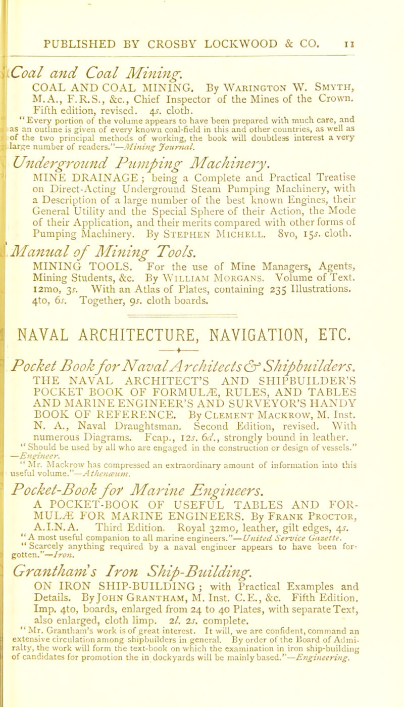 Coal and Coal Miimig: COAL AND COAL MINING. By Waeington W. Smyth, M.A., F.R.S., &c., Chief Inspector of the Mines of the Crown. Fifth edition, revised. 4^. cloth.  Every portion of the volume appears to have been prepared with much care, and as an outlme is given of every known coal-field in this and other countries, as well as of the two principal methods of working, the book will doubtless interest a very larc;e number of readers.—Journal. Ujidergroimd Ptiniping Machinery. MINE DRAINAGE ; being a Complete and Practical Treatise on Direct-Acting Underground Steam Pumping Machinery, with a Description of a large number of the best known Engines, their General Utility and the Special Sphere of their Action, the Mode of their Application, and their merits compared with other forms of Pumping Machinery. By Stephen Michell. Svo, 15^. cloth. lllannal of Minijig Tools. MINING TOOLS. For the use of Mine Managers, Agents, Mining Students, &c. By William Morgans. Volume of Text. l2mo, 3J-. With an Atlas of Plates, containing 235 Illustrations. 4to, 6j. Together, gj. cloth boards. NAVAL ARCHITECTURE, NAVIGATION, ETC. —-f— Pocket Book for Naval A rchitects & Shipbiiilders. THE NAVAL ARCHITECT'S AND SHIPBUILDER'S POCKET BOOK OF FORMUL/E, RULES, AND TABLES AND MARINE ENGINEER'S AND SURVEYOR'S HANDY BOOK OF REFERENCE. By Clement Mackrow, M. Inst. N. A., Naval Draughtsman. Second Edition, revised. With numerous Diagrams. Fcap., \2s. 6d., strongly bound in leather.  Should be used by all who are engaged in the construction or design of vessels.  Mr. Mackrow has compressed an extraordinary amount of information into this u-eful volume.—Athenieuin. Pocket-Book fof Marine Engineers. A POCKET-BOOK OF USEFUL TABLES AND FOR- MULA FOR MARINE ENGINEERS. By Frank Proctor, A.I.N. A. Third Edition. Royal 32mo, leather, gilt edges, 4J. A most useful companion to all marine engineers.—United Service Gazette.  Scarcely anything required by a naval engineer appears to have been for- gotten.—Iron. Grantham s Iron Ship-Building. ON IRON SHIP-BUILDING ; with Practical Examples and Details. ByJoHN Grantham, M. Inst. C.E., &c. Fifth Edition. Imp. 4to, boards, enlarged from 24 to 40 Plates, with separate Text, also enlarged, cloth limp. 7,1. is. complete. *' Mr. Grantham's work is of great interest. It will, we are confident, command an extensive circulation among shipbuilders in general. By order of the Board of Admi- ralty, the work will form the text-book on which the examination in iron ship-building of candidates for promotion the in dockyards will be mainly b.ased.—Engineering.