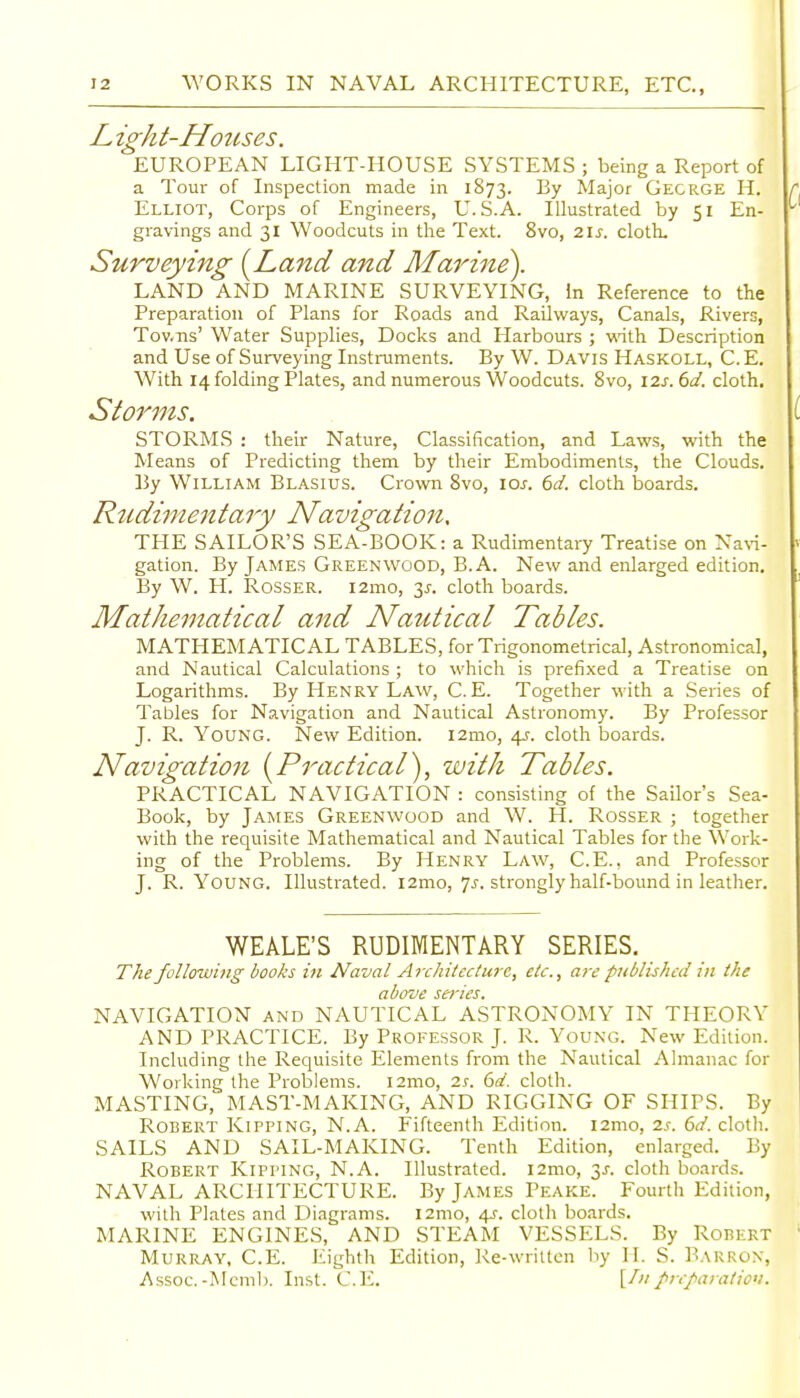 ight-Hotcses. EUROPEAN LIGHT-HOUSE SYSTEMS ; being a Report of a Tour of Inspection made in 1873. By Major Gecrge H. Elliot, Corps of Engineers, U.S.A. Illustrated by 51 En- gravings and 31 Woodcuts in the Text. 8vo, 2.\s. cloth. Surveying [Land and Marine). LAND AND MARINE SURVEYING, in Reference to the Preparation of Plans for Roads and Railways, Canals, Rivers, Tov.Tis' Water Supplies, Docks and Harbours ; with Description and Use of Surveying Instruments. By W. Davis Haskoll, C.E. With 14 folding Plates, and numerous Woodcuts. 8vo, \7.s. 6d. cloth. Siorms. STORMS : their Nature, Classification, and Laws, with the Means of Predicting them by their Embodiments, the Clouds. By William Blasius. Crown 8vo, \os. 6d. cloth iDoards. Rudimentary Navigation, THE SAILOR'S SEA-BOOK: a Rudimentary Treatise on Na%'i- gation. By James Greenwood, B. A. New and enlarged edition. By W. H. RossER. i2mo, y. cloth boards. Mathematical and Nautical Tables. MATHEMATICAL TABLES, for Trigonometrical, Astronomical, and Nautical Calculations ; to which is prefixed a Treatise on Logarithms. By Henry Law, C.E. Together with a Series of Tables for Navigation and Nautical Astronomy. By Professor J. R. Young. New Edition. i2mo, 45-. cloth boards. Navigation [Practical), with Tables. PRACTICAL NAVIGATION : consisting of the Sailor's Sea- Book, by James Greenwood and W. H. Rosser ; together with the requisite Mathematical and Nautical Tables for the Work- ing of the Problems. By Henry Law, C.E., and Professor J. R. Young. Illustrated. i2mo, 7^, strongly half-bound in leather. WEALE'S RUDIMENTARY SERIES. The following books hi Naval Architecture, etc., are published in the above series. NAVIGATION and NAUTICAL ASTRONOMY IN THEORY AND PRACTICE. By Professor J. R. Young. New Edition. Including the Requisite Elements from the Nautical Almanac for Working the Problems. i2mo, is. 6d. cloth. MASTING, MAST-MAKING, AND RIGGING OF SHIPS. By Robert Kipping, N.A. Fifteenth Edition. i2mo, 2s. 6d. cloth. SAILS AND SAIL-MAKING. Tenth Edition, enlarged. By Robert Kipping, N.A. Illustrated. i2mo, 3J. cloth boards. NAVAL ARCHITECTURE. By James Peake. Fourth Edition, with Plates and Diagrams. i2mo, 4J. cloth boards. MARINE ENGINES, AND STEAM VESSELS. By Robert Murray, C.E. Eighth Edition, Ke-writtcn by H. S. Barron, Assoc.-Mcmb. Inst. C.E. prcparatio'i.