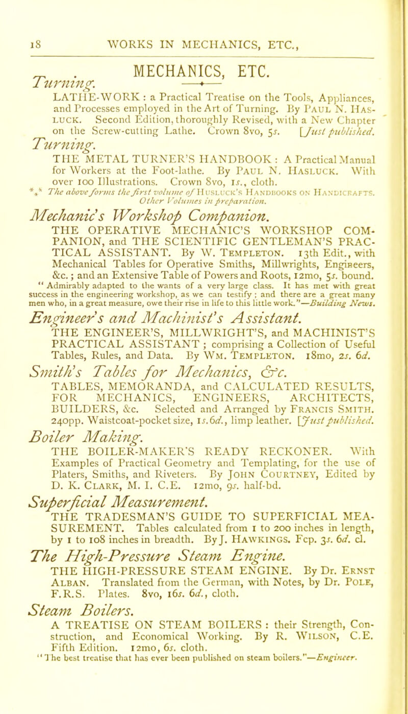 ^ . MECHANICS, ETC. 1 timing. —•— LATIiE-WORK : a Practical Treatise on the Tools, Appliances, and Processes employed in the Art of Turning. By Paul N. Has- LUCK. Second Edition, thoroughly Revised, with a New Chapter on the Screw-cutting Lathe. Crown 8vo, 5^. \_J^lsl published. Turning. THE METAL TURNER'S HANDBOOK: A Practical Manual for Workers at the Foot-lathe. By Paul N. Hasluck. With over 100 Illustrations. Crown Svo, U., cloth. The above forms the first zwluine (jAHusluck's Handiiooks on H.vNDicrAFTS. Other I 'otitiiies in preparation. Mechanic s Workshop Companion. THE OPERATIVE MECHANIC'S WORKSHOP COM- PANION, and THE SCIENTIFIC GENTLEMAN'S PRAC- TICAL ASSISTANT. By W. Templeton. 13th Edit., with Mechanical Tables for Operative Smiths, Millwrights, Engineers, &c.; and an Extensive Table of Powers and Roots, i2mo, 5j. bound.  Admirably adapted to the wants of a very large class. It has met with great success in the engineering workshop, as we can testify ; and there are a great many men who, in a great measure, owe their rise in life to this little work.—Builditig News. Engineer s and Machinist's Assistant. THE ENGINEER'S, MILLWRIGHT'S, and MACHINIST'S PRACTICAL ASSISTANT ; comprising a Collection of Useful Tables, Rules, and Data. By Wm. Templeton. i8mo, zs. 6d. Smith's Tables for Mechanics, &c. TABLES, MEMORANDA, and CALCULATED RESULTS, FOR MECHANICS, ENGINEERS, ARCHITECTS, BUILDERS, &c. Selected and Arranged by Fran'CIS Smith. 240pp. Waistcoat-pocket size, is.6d., limp leather, [yustpublished. Boiler Making. THE BOILER-MAKERS READY RECKONER. With Examples of Practical Geometry and Templating, for the use of Platers, Smiths, and Riveters. By John Courtney, Edited by D. K. Clark, M. I. C.E. i2mo, gj. half-bd. Superficial Measuremejtt. THE TRADESMAN'S GUIDE TO SUPERFICIAL MEA- SUREMENT. Tables calculated from I to 200 inches in length, by I to 108 inches in breadth. By J. Hawkings. Fcp. 3J. 6d. d. The High-Pressure Steam Engine. THE HIGH-PRESSURE STEAM ENGINE. By Dr. Ernst Alban. Translated from the German, with Notes, by Dr. Pole, F.R.S. Plates. Svo, \6s. 6d., cloth. Steam Boilers, A TREATISE ON STEAM BOILERS : their Strength, Con- struction, and Economical Working. By R. Wilson, C.E. Fifth Edition. i2mo, 6s. cloth. I he best treatise that lias ever been published on steam boilers.—Engineer.