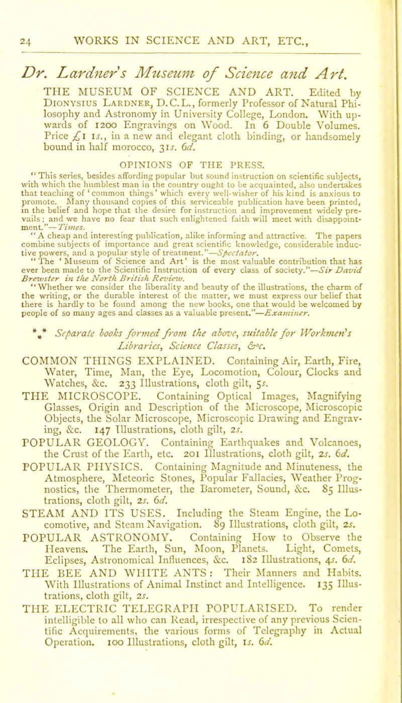 Dr. Lardners Museum of Science and Art. THE MUSEUM OF SCIENCE AND ART. Edited by DiONYSius Lardner, D.C.L., formerly Professor of Natural Phi- losophy and Astronomy in University College, London. With up- wards of 1200 Engravings on Wood. In 6 Double Volumes. Price \s., in a new and elegant cloth binding, or handsomely bound in half morocco, 31^. ()d. OPINIONS OF THE PRESS.  This series, besides .iffording popular but sound instruction on scientific subjects, with which the humblest man in the country ought to be acquainted, also undertakes that teaching of 'common things' which every well-wisher of his kind is anxious to promote. Many thousand copies of this serviceable publication liave been printed, in the belief and hope that the desire for instruction and improvement widely pre- vails ; and we have no fear that such enlightened faith will meet with disappoint- ment.— Times. A cheap and interesting publication, alike informing and attractive. The papers combine subjects of importance and great scientific knowledge, considerable induc- tive powers, and a popular style of treatment.—Spectator. The 'Museum of Science and Art' is the most valuable contribution that has ever been made to the Scientific Instruction of every class of society.—Sir David Brewster in the North British Review. Whether we consider the liberality and beauty of the illustrations, the charm of the writing, or the durable interest of the matter, we must express our belief that there is hardly to be found among the new books, one that would be welcomed by people of so many ages and classes as a valuable present.—Examiner. *•* Separate books formed from the above, suitable for Workmen's Libraries, Science Classes, &^c. COMMON THINGS EXPLAINED. Containing Air, Earth, Fire, Water, Time, Man, the Eye, Locomotion, Colour, Clocks and Watches, &c. 233 Illustrations, cloth gilt, 5^. THE MICROSCOPE. Containing Optical Images, Magnifying Glasses, Origin and Description of the Microscope, Microscopic Objects, the Solar Microscope, Microscopic Drawing and Engrav- ing, &c. 147 Illustrations, cloth gilt, 2s. POPULAR GEOLOGY. Containing Earthquakes and Volcanoes, the Cnist of the Earth, etc. 201 Illustrations, cloth gilt, 2s. 6cl. POPULAR PHYSICS. Containing Magnitude and Minuteness, the Atmosphere, Meteoric Stones, Popular Fallacies, Weather Prog- nostics, the Thermometer, the Barometer, Sound, &c. 85 Illus- trations, cloth gilt, 2s. 6d. STEAM AND ITS USES. Including the Steam Engine, the Lo- comotive, and Steam Navigation. 89 Illustrations, cloth gilt, 2s. POPULAR ASTRONOMY. Containing How to Observe the Heavens. The Earth, Sun, Moon, Planets. Light, Comets, Eclipses, Astronomical Influences, &c. 182 Illustrations, 4.;. 6d. THE BEE AND WHITE ANTS : Their INLanners and Habits. With Illustrations of Animal Instinct and Intelligence. 135 Illus- trations, cloth gilt, 2s. THE ELECTRIC TELEGRAPH POPULARISED. To render intelligible to all who can Read, irrespective of any previous Scien- tific Acquirements, the various forms of Telegraphy in Actual Operation. 100 Illustrations, cloth gilt, i^. 6d.