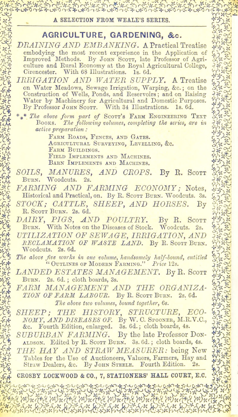 A SELECTION FROM WEAIE'S SERIES. AGRICULTURE, GARDENING, &c. J^^^- BRAINING AND EMBANKING. A Practical Treatise ^Q^^ embodying the most recent experience in the Application of ^Y^, Improved Methods. By John Scott, late Professor of Agri- o^'^! culture and Rural Economy at the Royal Agricultural College, •i'^< ^J-^ Cirencester. With 68 Illustrations. Is. 6d. j?^?^' imiGATION AND WATER SUPPLY. A Treatise S^, on Water Meadows, Sewage Irrigation, Warping, &c.; on the oiJvJ Construction of Wells, Ponds, and Reservoirs; and on Raising -^^Tf^^, Water by Machinery for Agricultural and Domestic Purposes. SQ,^^- By Professor John Scott. With 34 Illustrations. Is. 6d. T^^^ *.,* T/ie above fo>m part of Scott's Farm Engineering Text o^^! Books. T/te following volumes, completing the series, are in active preparation: SCi-^*^ Fakm Roads, Fences, and Gates. S-T^ Aguicultuiiai, Surveying, Levelling, &c. Farm Buildings. Agricultural Surveying, Levelling, &c. d^-^'. Field Implements and Machines. S^oi^' Barn Implements and Machines. SOILS, MANURES, AND CROPS. By R. Scott Burn. Woodcuts. 2s. i-^<^< FARMING AND FARMING ECONOMY; Notes, Ijg'^' Historical and Practical, on. By R. Scott Burn. Woodcuts. .38. 9,2'^ STOCK; CATTLE, SHEEP, AND HORSES. By R. Scott Burn. 2s. 6d. rj'i^ DAIRY, PIGS, AND POULTRY. By R. Scott f^-^ Burn. With Not^s on the Diseases of Stock. Woodcuts. 2s. TVi, rWJ UTILIZATION OF SEWAGE, IRRIGATION, AND >^ llECLAMATION OF WASTE LAND. By R. Scott Burn. 'rC^-^ >t<^ Woodcuts. 28.6d. C '^0 The above five works in one volume, handsomely half-bound, entitled ^^^  Outlines OP Modern Farming. Trice I2s. Jif'^ •^•^ LANDED ESTATES MANAGEMENT. By R.Scott '■3(yS Burn. 2s. 6d. ; cloth boards, 3s. 4 ^ FARM MANAGEMENT AND THE ORGANIZA- up, TION OF FARM LABOUR. By R. Scott Burn. 2s. 6d. The above two volumes, bound together, 6«. .^-^^ SHEEP; THE HISTORY, STRUCTURE, ECO- &fr NOMY, AND DISEASES OF. By W. C. Spooner, M.R.V.C, f'^o/, ; &c. Fourth Edition, enlarged. 3s. 6d.; cloth boards, 4s. ^ 0 SUBURBAN FARMING. By the late Professor Don- pr>^ A-^ ALDSON. Edited by R. Scott Burn. 3s. 6d.; cloth boards, 4s. c*^ THE HAY AND STRAW MEASURER: being New '^■^ Tables for the Use of Auctioneers, Valuers, Farmers, Hay and Straw Dealers, &c. By John Steele. Fourth Edition. 28.