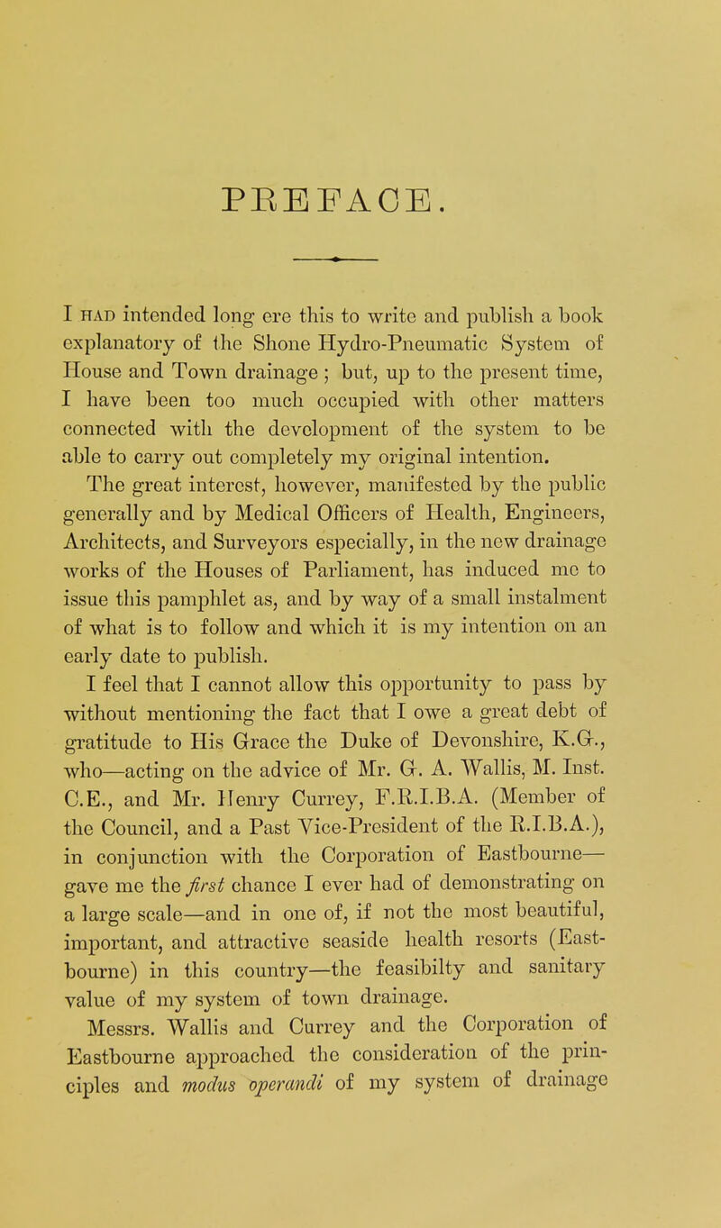 PEEFAOE. I HAD intended long ere this to write and publish a book explanatory of ihe Shone Hydro-Pneumatic System of House and Town drainage ; but, up to the present time, I have been too much occupied with other matters connected with the development of the system to be able to carry out comj)letely my original intention. The great interest, however, manifested by the public generally and by Medical Officers of Health, Engineers, Architects, and Surveyors especially, in the new drainage works of the Houses of Parliament, has induced me to issue this pamphlet as, and by way of a small instalment of what is to follow and which it is my intention on an early date to publish. I feel that I cannot allow this opportunity to pass by without mentioning the fact that I owe a great debt of gi^atitude to His Grace the Duke of Devonshire, K.Gr., who—acting on the advice of Mr, Gr. A. Wallis, M. Inst. C.E., and Mr. Henry Currey, F.R.I.B.A. (Member of the Council, and a Past Vice-President of the R.I.B.A.), in conjunction with the Corporation of Eastbourne— gave me the first chance I ever had of demonstrating on a large scale—and in one of, if not the most beautiful, important, and attractive seaside health resorts (East- bourne) in this country—the feasibilty and sanitary value of my system of town drainage. Messrs. Wallis and Currey and the Corporation of Eastbourne approached the consideration of the prin- ciples and modus operandi of my system of drainage