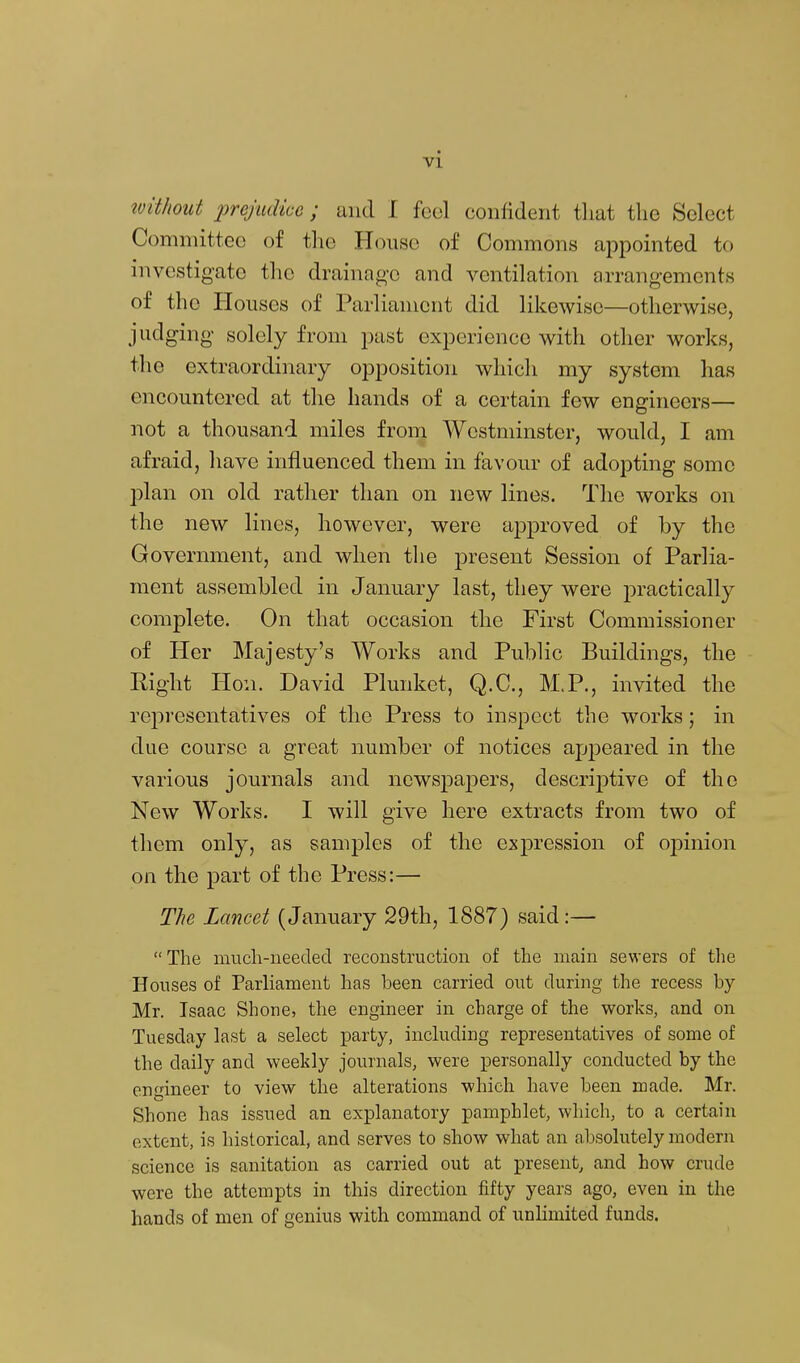 tvithout prejudice; and I feci confident that the Select Comniittec of the House of Commons appointed to investigate the drainage and ventilation arrangements of the Houses of Parliament did likewise—otherwise, judging solely from past experience with other works, the extraordinary opposition which my system has encountered at the hands of a certain few engineers— not a thousand miles from Westminster, would, I am afraid, have influenced them in favour of adopting some plan on old rather than on new lines. The works on the new lines, however, were approved of by the Government, and when the present Session of Parlia- ment assembled in January last, they were practically complete. On that occasion the First Commissioner of Her Majesty's Works and Public Buildings, the Right Hon. David Plunket, Q.C., M.P., invited the representatives of the Press to inspect the works; in due course a great number of notices appeared in the various journals and newspajDers, descrijotive of the New Works. I will give here extracts from two of them only, as samples of the expression of oj)inion on the part of the Press:— The Lancet (January 29th, 1887) said:— The much-needed reconstruction of the main sewers of the Houses of Parliament has been carried out during the recess by- Mr. Isaac Shone, the engineer in charge of the works, and on Tuesday last a select party, inckiding representatives of some of the daily and weeldy journals, were personally conducted by the Gnineer to view the alterations which have been made. Mr. Shone has issued an explanatory pamphlet, which, to a certain extent, is historical, and serves to show what an absolutely modern science is sanitation as carried out at present, and how crude were the attempts in this direction fifty years ago, even in the hands of men of genius with command of unHmited funds.