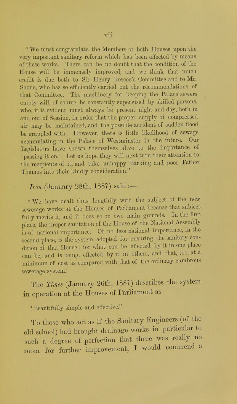  We must congratulate the Members of both Houses upon the very important sanitary reform which has been effected by means of these works. There can be no doubt that the condition of the House will be immensely improved, and we think that much credit is due both to Sir Henry Eoscoe's Committee and to Mr. Shone, who has so efficiently carried out the recommendations of that Committee. The machinery for keeping the Palace sewers empty will, of course, be constantly supervised by skilled persons, who, it is evident, must always be present night and day, both in and out of Session, in order that the proper supply of compressed air may be maintained, and the possible accident of sudden flood be grappled with. However, there is little likelihood of sewage accumulating in the Palace of Westminster in the future. Our Legislators have shown themselves alive to the importance of 'passing it on.' Let us hope they will next turn their attention to the recipients of it, and take unhappy Barking and poor Father Thames into their kindly consideration. Iron (January 28th, 1887) said :— We have dealt thus lengthily with the subject of the new sewerage works at the Houses of Parliament because that subject fully merits it, and it does so on two main grounds. In the first place, the proper sanitation of the House of the National Assembly is of national importance. Of no less national importance, in the second place, is the system adopted for ensuring the sanitary con- dition of that House: for what can be effected by it in one place can be, and is being, effected by it in others, and that, too, at a minimum of cost as compared with that of the ordinary cumbrous sewerage system.' The Times (January 26th, 1887) describes the system in operation at the Houses of Parliament as  Beautifully simple and effective. To those who act as if the Sanitary Engineers (of the old school) had brought drainage works in particular to such a degree of perfection that there was really no room for further improvement, I would commend a