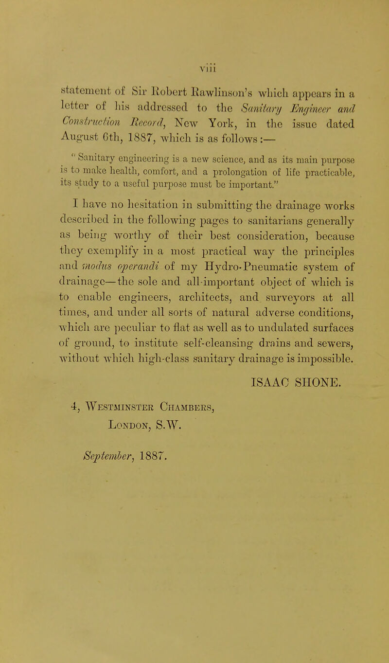 via statement of Sir Kobert liawlinson's which appears in a letter of his addressed to the Sanitary Engineer and Construction Record, New York, in tlie issue dated August Cth, 1887, which is as follows :—  Sanitary engineering is a new science, and as its main purpose is to make health, comfort, and a prolongation of life practicable, its study to a useful purpose must be important. I have no hesitation in submitting the drainage works described in the following pages to sanitarians generally as being worthy of their best consideration, because they exemplify in a most practical way the princijDles and modus operandi of my Hydro-Pneumatic system of drainage—the sole and all important object of which is to enable engineers, architects, and surveyors at all times, and under all sorts of natural adverse conditions, which are peculiar to flat as well as to undulated surfaces of ground, to institute self-cleansing drnins and sewers, without which high-class sanitary drainage is imiDOssible. ISAAC SHONE. 4, Westminster Chambees, London, S.W. Septemher, 1887.