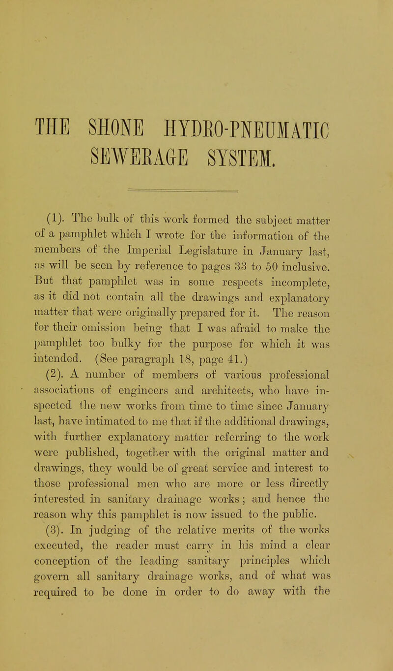 THE SHONE HYDRO-PNEUIATIC SEWERAGE SYSTEM. (1) . 'J'lie bulk of this work formed the subject matter of a pamphlet which I wrote for the information of the members of the Imperial Legislature in January last, will be seen by reference to pages 33 to 50 inclusive. But that pamphlet was in some respects incomplete, as it did not contain all the drawings and exjDlanatory matter that were originally prepared for it. The reason for their omission being that I was afraid to make the pamphlet too bulky for the purpose for which it was intended. (See paragrajoh 18, page 41.) (2) . A number of members of various professional associations of engineers and architects, who have in- spected the new works from time to time since January last, have intimated to me that if the additional drawings, with further explanatory ma.tter referring to the work were published, together with the original matter and drawings, they would be of great service and interest to those professional men who are more or less directly interested in sanitary drainage works; a.nd hence the reason why this pam23hlet is now issued to the public. (3) . In judging of the relative merits of the works executed, the reader must carry in his mind a clear conception of the leading sanitary 2^ii^^ciples which govern all sanitary drainage works, and of what was required to be done in order to do away with the