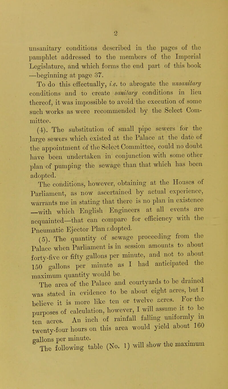 unsanitary conditions described in the pages of the pamphlet addressed to tlie niomljers of tlie Imperial Legislature, and wliich forms the end part of this book —beginning at page 37. To do this effectually, i.e. to abrogate the unsanitary conditions and to create sanitary conditions in lieu thereof, it was impossible to avoid the execution of some such works as were recommended by the Select Com- mittee. (■i). The substitution of small pipe sewers for the lare-e sewers which existed at the Palace at the date of the appointment of tlie Select Committee, could no doubt have been undertaken in conjunction with some other plan of pumping the sewage than that which has been adopted. The conditions, however, obtaining at the Houses of Parliament, as now ascertained by actual experience, warrants me in stating that there is no plan in existence —with which English Engineers at all events are acquainted—that can compare for efficiency with the Pneumatic Ejector Plan adopted. (5). The quantity of sewage proceeding from the Palace when Parliament is in session amounts to about forty-five or fifty gallons per minute, and not to about 150 gallons per minute as I had anticipated the maximum quantity would be. , . . The area of the Palace and courtyards to be dranied was stated in evidence 1o be about eight acres, but I believe it is more like ten or twelve acres. For the purposes of calculation, however, I will assume it to be ten acres. An inch of rainfall falling uniformly in twenty-four hours on this area would yield about 160 gallons per minute. The following table (No. 1) will show the maximum