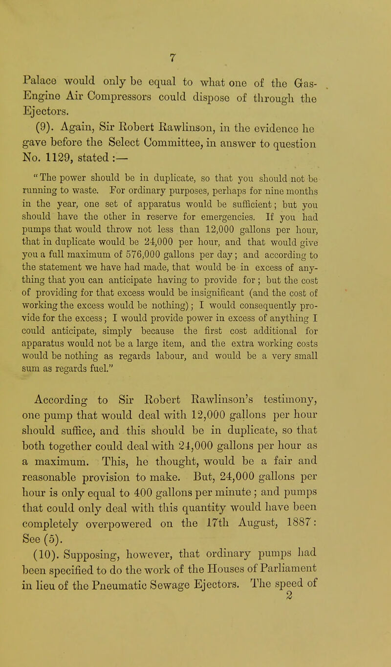 Palace would only be equal to what one of the Gas- Engine Air Compressors could dispose of through the Ejectors. (9) . Again, Sir Eobert Rawlinson, in the evidence he gave before the Select Committee, in answer to question No. 1129, stated :—  The power should be in duplicate, so that you should not be running to waste. For ordinary purposes, perhaps for nine months in the year, one set of apparatus would be sufficient; but you should have the other in reserve for emergencies. If you had pumps that would throw not less than 12,000 gallons per hour, that in duplicate would be 24,000 per hour, and that would give you a full maximum of 576,000 gallons per day; and according to the statement we have had made, that would be in excess of any- thing that you can anticipate having to provide for ; but the cost of providing for that excess would be insignificant (and the cost of working the excess would be nothing); I would consequently pro- vide for the excess; I would provide power in excess of anything I could anticipate, simply because the first cost additional for apparatus would not be a large item, and the extra working costs would be nothing as regards labour, and would be a very small sum as regards fuel. According to Sir Robert Rawlinson's testimony, one pump that would deal with 12,000 gallons per hour should suffice, and this should be in duplicate, so that both together could deal with 21,000 gallons per hour as a maximum. This, he thought, would be a fair and reasonable provision to make. But, 24,000 gallons per hour is only equal to 400 gallons per minute ; and pumps that could only deal with this quantity would have been completely overpowered on the 17th August, 1887: See (5). (10) . Supposing, however, that ordinary pumps had been specified to do the work of the Houses of Parliament in lieu of the Pneumatic Sewage Ejectors. The speed of
