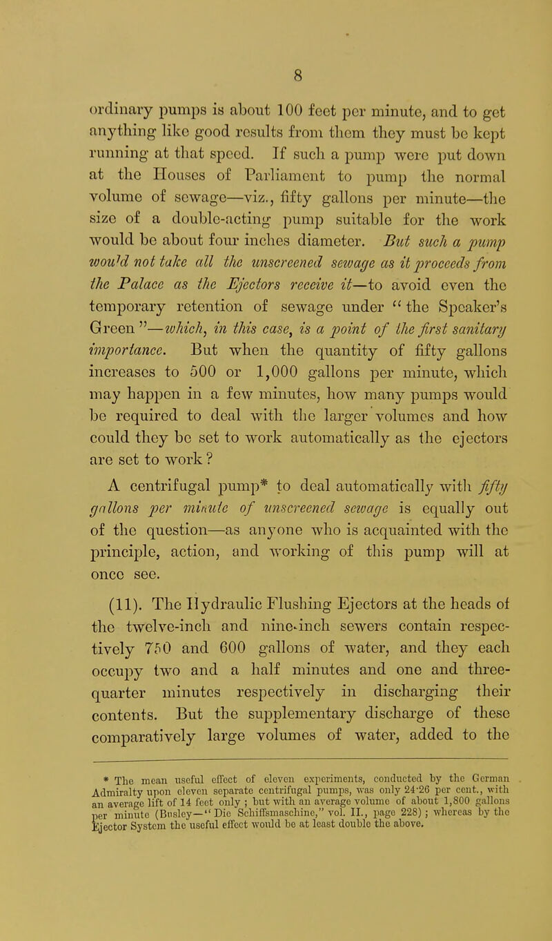ordinary pumps is about 100 feet per minute, and to get anything like good results from them they must be kept running at that speed. If such a pump were put down at the Houses of Parliament to pump the normal volume of sewage—viz., fifty gallons per minute—the size of a double-.'icting pump suitable for the work would be about four inches diameter. But such a pump wou^d not take all the unscreened sewage as it proceeds from the Palace as the Ejectors receive it—to avoid even the temporary retention of sewage under  the Speaker's Green —lohich^ in this case, is a point of the first sanitary importance. But when the quantity of fifty gallons increases to 500 or 1,000 gallons per minute, which may happen in a few minutes, how many pumps would be required to deal with the larger volumes and how could they bo set to work automatically as the ejectors are set to work ? A centrifugal pump* to deal automatically witli fifty gallons per minute of unscreened seivage is equally out of the question—as anyone who is acquainted with the principle, action, and working of this pumj) will at once see. (11). The Hydraulic Flushing Ejectors at the heads of the twelve-inch and nine-inch sewers contain respec- tively 750 and 600 gallons of water, and they each occupy two and a half minutes and one and three- quarter minutes respectively in discharging their contents. But the supplementary discharge of these comparatively large volumes of water, added to the * The mean useful effect of eleven experiments, conducted by the German Admiralty upon eleven separate centrifugal pumps, was only 24-26 per cent., with an average lift of 14 feet only ; but with an average volume of about 1,800 gallons per minute (Bnsley— Die Schiffsmaschine, vol. II., page 228); whereas by the Ejector System the useful effect would bo at least double the above.